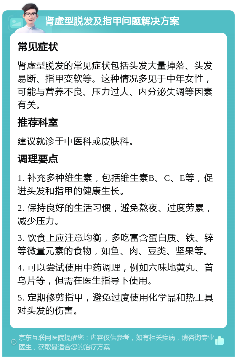 肾虚型脱发及指甲问题解决方案 常见症状 肾虚型脱发的常见症状包括头发大量掉落、头发易断、指甲变软等。这种情况多见于中年女性，可能与营养不良、压力过大、内分泌失调等因素有关。 推荐科室 建议就诊于中医科或皮肤科。 调理要点 1. 补充多种维生素，包括维生素B、C、E等，促进头发和指甲的健康生长。 2. 保持良好的生活习惯，避免熬夜、过度劳累，减少压力。 3. 饮食上应注意均衡，多吃富含蛋白质、铁、锌等微量元素的食物，如鱼、肉、豆类、坚果等。 4. 可以尝试使用中药调理，例如六味地黄丸、首乌片等，但需在医生指导下使用。 5. 定期修剪指甲，避免过度使用化学品和热工具对头发的伤害。