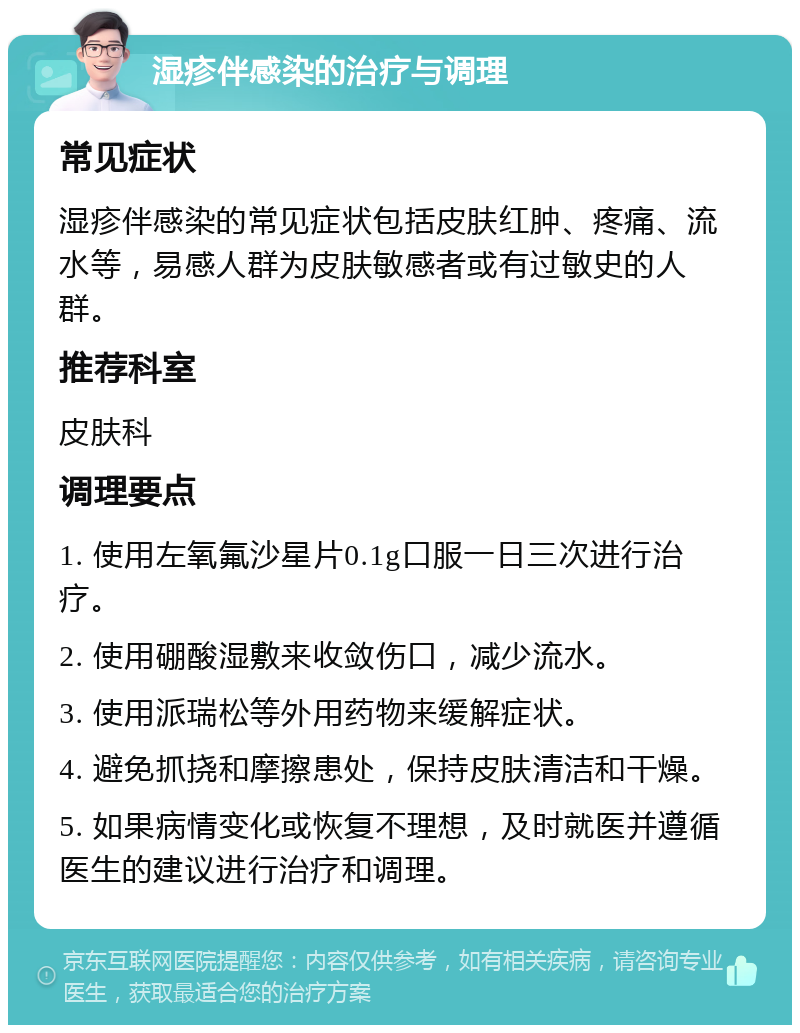 湿疹伴感染的治疗与调理 常见症状 湿疹伴感染的常见症状包括皮肤红肿、疼痛、流水等，易感人群为皮肤敏感者或有过敏史的人群。 推荐科室 皮肤科 调理要点 1. 使用左氧氟沙星片0.1g口服一日三次进行治疗。 2. 使用硼酸湿敷来收敛伤口，减少流水。 3. 使用派瑞松等外用药物来缓解症状。 4. 避免抓挠和摩擦患处，保持皮肤清洁和干燥。 5. 如果病情变化或恢复不理想，及时就医并遵循医生的建议进行治疗和调理。