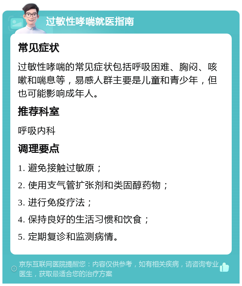 过敏性哮喘就医指南 常见症状 过敏性哮喘的常见症状包括呼吸困难、胸闷、咳嗽和喘息等，易感人群主要是儿童和青少年，但也可能影响成年人。 推荐科室 呼吸内科 调理要点 1. 避免接触过敏原； 2. 使用支气管扩张剂和类固醇药物； 3. 进行免疫疗法； 4. 保持良好的生活习惯和饮食； 5. 定期复诊和监测病情。