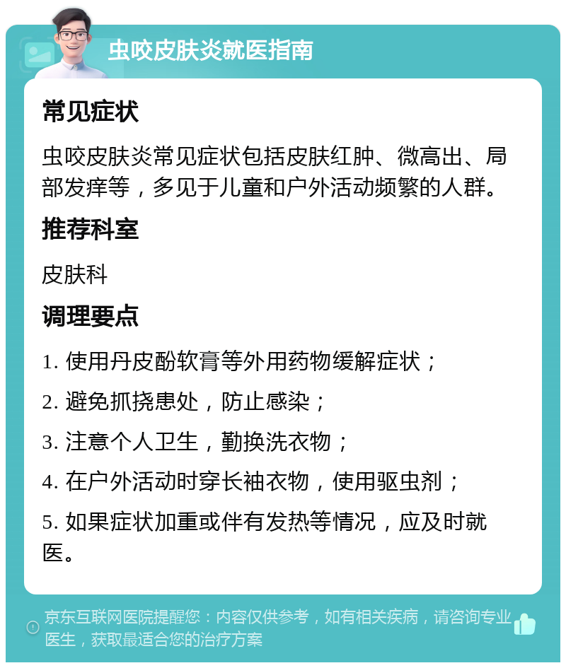 虫咬皮肤炎就医指南 常见症状 虫咬皮肤炎常见症状包括皮肤红肿、微高出、局部发痒等，多见于儿童和户外活动频繁的人群。 推荐科室 皮肤科 调理要点 1. 使用丹皮酚软膏等外用药物缓解症状； 2. 避免抓挠患处，防止感染； 3. 注意个人卫生，勤换洗衣物； 4. 在户外活动时穿长袖衣物，使用驱虫剂； 5. 如果症状加重或伴有发热等情况，应及时就医。