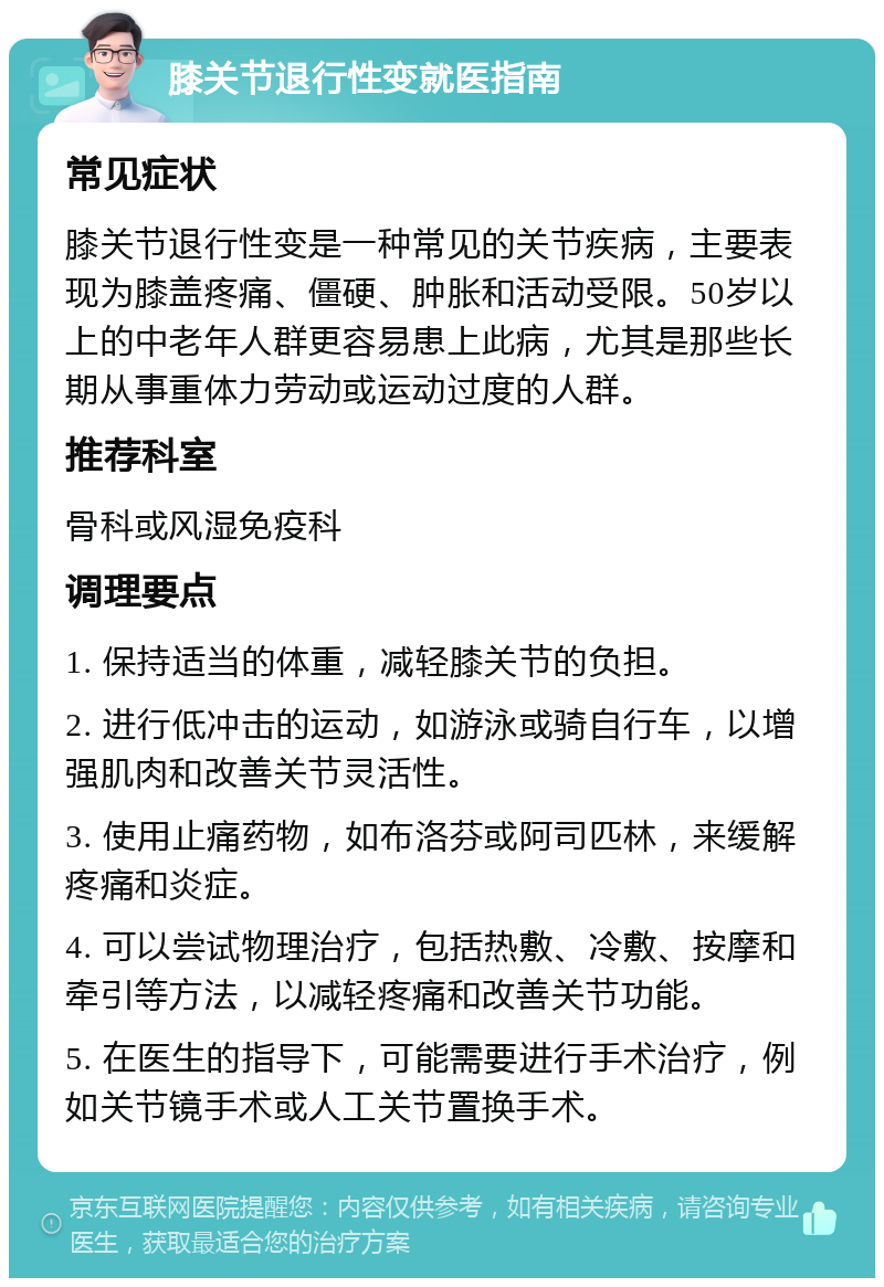 膝关节退行性变就医指南 常见症状 膝关节退行性变是一种常见的关节疾病，主要表现为膝盖疼痛、僵硬、肿胀和活动受限。50岁以上的中老年人群更容易患上此病，尤其是那些长期从事重体力劳动或运动过度的人群。 推荐科室 骨科或风湿免疫科 调理要点 1. 保持适当的体重，减轻膝关节的负担。 2. 进行低冲击的运动，如游泳或骑自行车，以增强肌肉和改善关节灵活性。 3. 使用止痛药物，如布洛芬或阿司匹林，来缓解疼痛和炎症。 4. 可以尝试物理治疗，包括热敷、冷敷、按摩和牵引等方法，以减轻疼痛和改善关节功能。 5. 在医生的指导下，可能需要进行手术治疗，例如关节镜手术或人工关节置换手术。