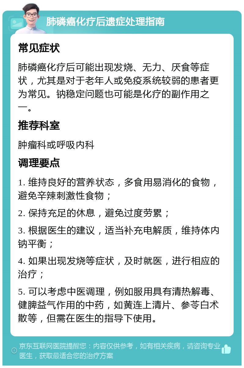 肺磷癌化疗后遗症处理指南 常见症状 肺磷癌化疗后可能出现发烧、无力、厌食等症状，尤其是对于老年人或免疫系统较弱的患者更为常见。钠稳定问题也可能是化疗的副作用之一。 推荐科室 肿瘤科或呼吸内科 调理要点 1. 维持良好的营养状态，多食用易消化的食物，避免辛辣刺激性食物； 2. 保持充足的休息，避免过度劳累； 3. 根据医生的建议，适当补充电解质，维持体内钠平衡； 4. 如果出现发烧等症状，及时就医，进行相应的治疗； 5. 可以考虑中医调理，例如服用具有清热解毒、健脾益气作用的中药，如黄连上清片、参苓白术散等，但需在医生的指导下使用。