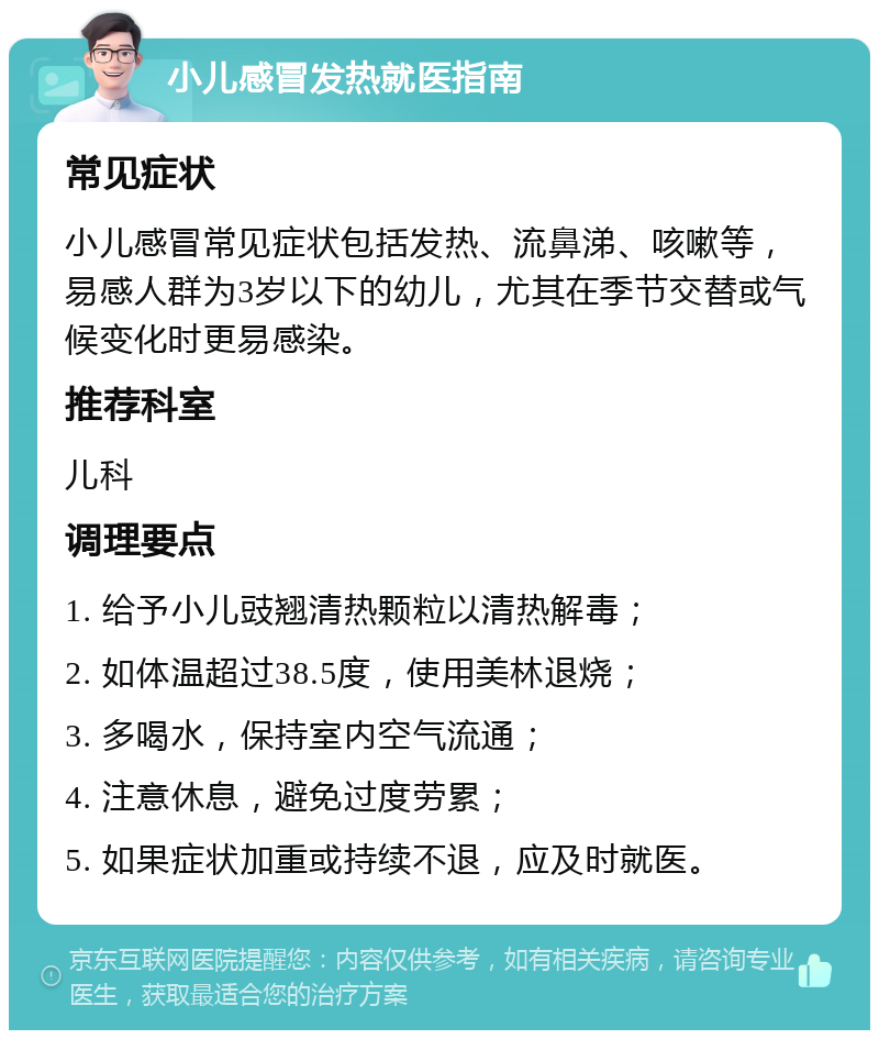 小儿感冒发热就医指南 常见症状 小儿感冒常见症状包括发热、流鼻涕、咳嗽等，易感人群为3岁以下的幼儿，尤其在季节交替或气候变化时更易感染。 推荐科室 儿科 调理要点 1. 给予小儿豉翘清热颗粒以清热解毒； 2. 如体温超过38.5度，使用美林退烧； 3. 多喝水，保持室内空气流通； 4. 注意休息，避免过度劳累； 5. 如果症状加重或持续不退，应及时就医。