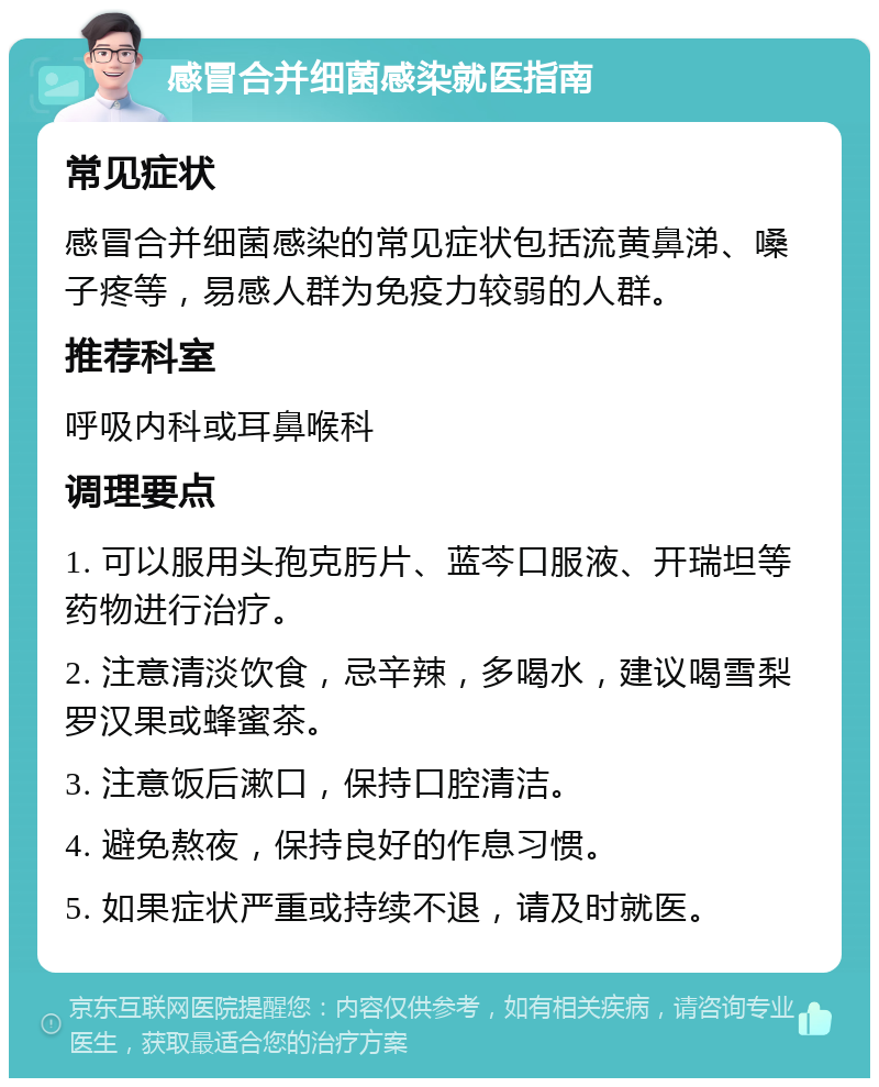 感冒合并细菌感染就医指南 常见症状 感冒合并细菌感染的常见症状包括流黄鼻涕、嗓子疼等，易感人群为免疫力较弱的人群。 推荐科室 呼吸内科或耳鼻喉科 调理要点 1. 可以服用头孢克肟片、蓝芩口服液、开瑞坦等药物进行治疗。 2. 注意清淡饮食，忌辛辣，多喝水，建议喝雪梨罗汉果或蜂蜜茶。 3. 注意饭后漱口，保持口腔清洁。 4. 避免熬夜，保持良好的作息习惯。 5. 如果症状严重或持续不退，请及时就医。