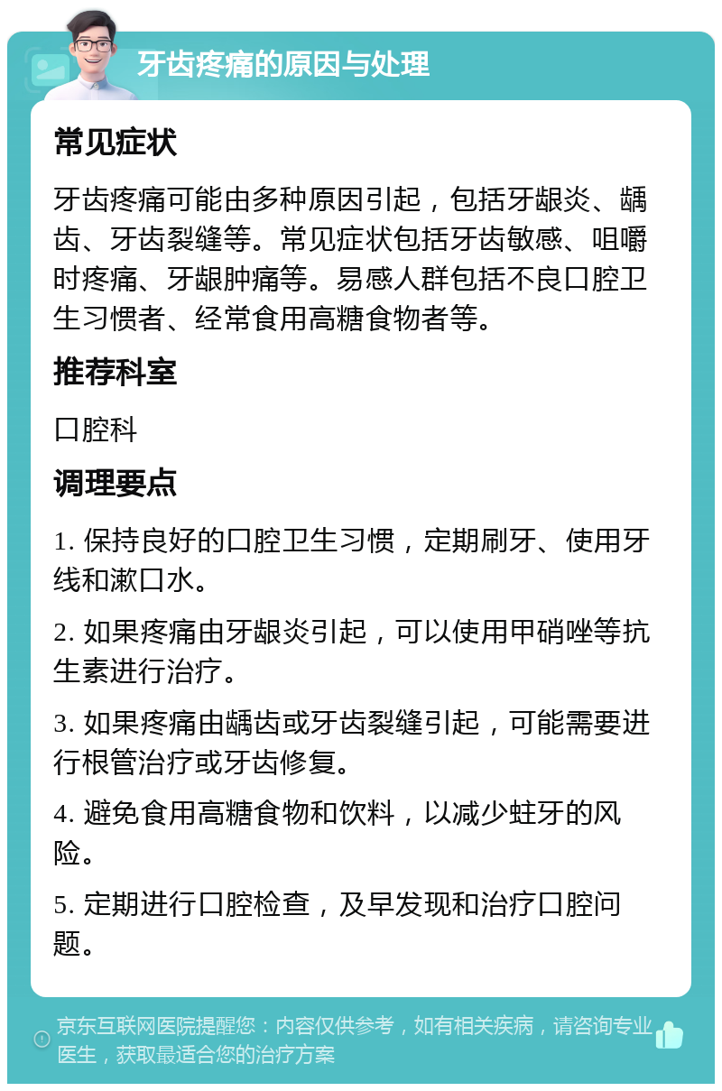 牙齿疼痛的原因与处理 常见症状 牙齿疼痛可能由多种原因引起，包括牙龈炎、龋齿、牙齿裂缝等。常见症状包括牙齿敏感、咀嚼时疼痛、牙龈肿痛等。易感人群包括不良口腔卫生习惯者、经常食用高糖食物者等。 推荐科室 口腔科 调理要点 1. 保持良好的口腔卫生习惯，定期刷牙、使用牙线和漱口水。 2. 如果疼痛由牙龈炎引起，可以使用甲硝唑等抗生素进行治疗。 3. 如果疼痛由龋齿或牙齿裂缝引起，可能需要进行根管治疗或牙齿修复。 4. 避免食用高糖食物和饮料，以减少蛀牙的风险。 5. 定期进行口腔检查，及早发现和治疗口腔问题。