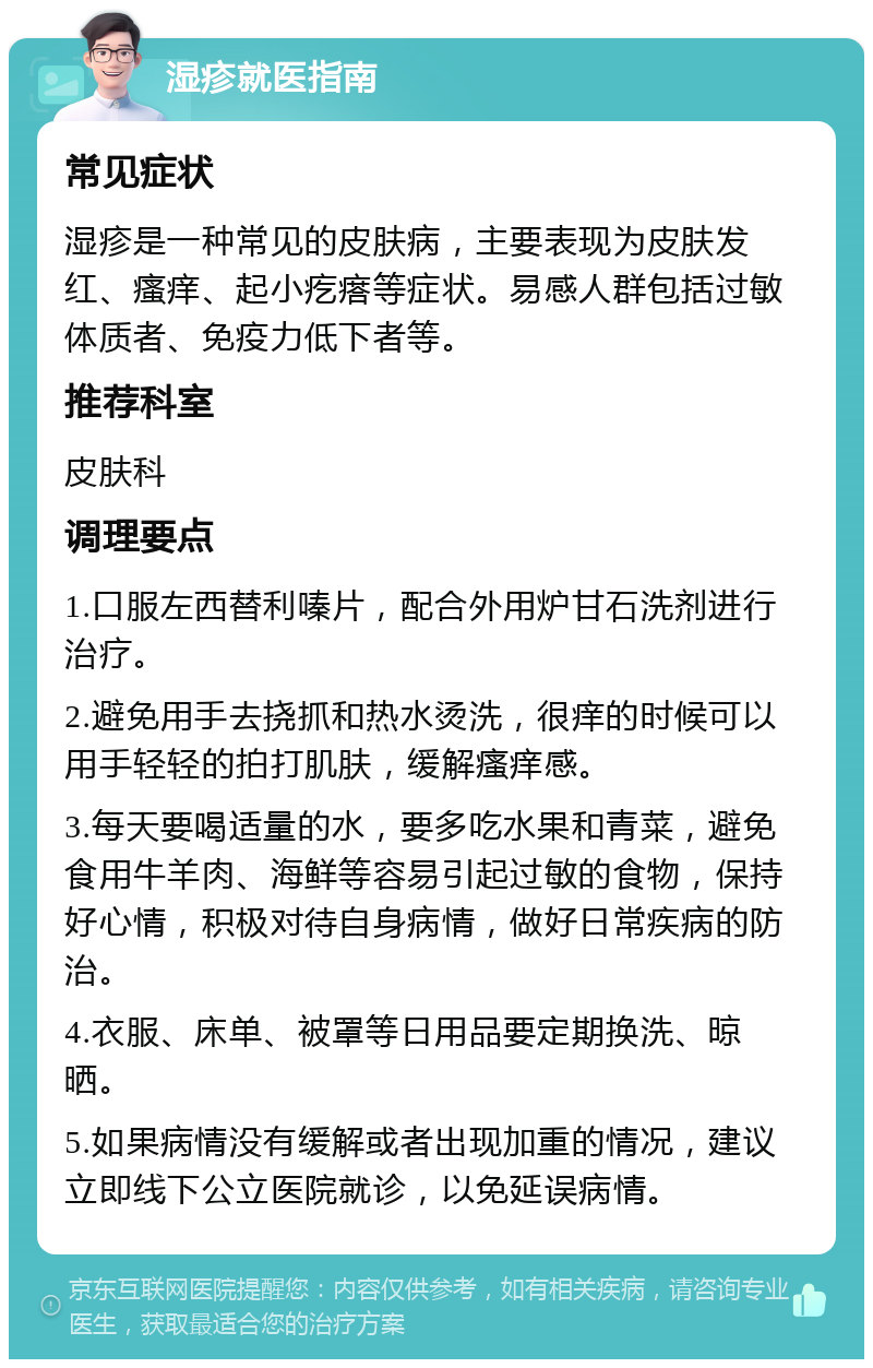 湿疹就医指南 常见症状 湿疹是一种常见的皮肤病，主要表现为皮肤发红、瘙痒、起小疙瘩等症状。易感人群包括过敏体质者、免疫力低下者等。 推荐科室 皮肤科 调理要点 1.口服左西替利嗪片，配合外用炉甘石洗剂进行治疗。 2.避免用手去挠抓和热水烫洗，很痒的时候可以用手轻轻的拍打肌肤，缓解瘙痒感。 3.每天要喝适量的水，要多吃水果和青菜，避免食用牛羊肉、海鲜等容易引起过敏的食物，保持好心情，积极对待自身病情，做好日常疾病的防治。 4.衣服、床单、被罩等日用品要定期换洗、晾晒。 5.如果病情没有缓解或者出现加重的情况，建议立即线下公立医院就诊，以免延误病情。