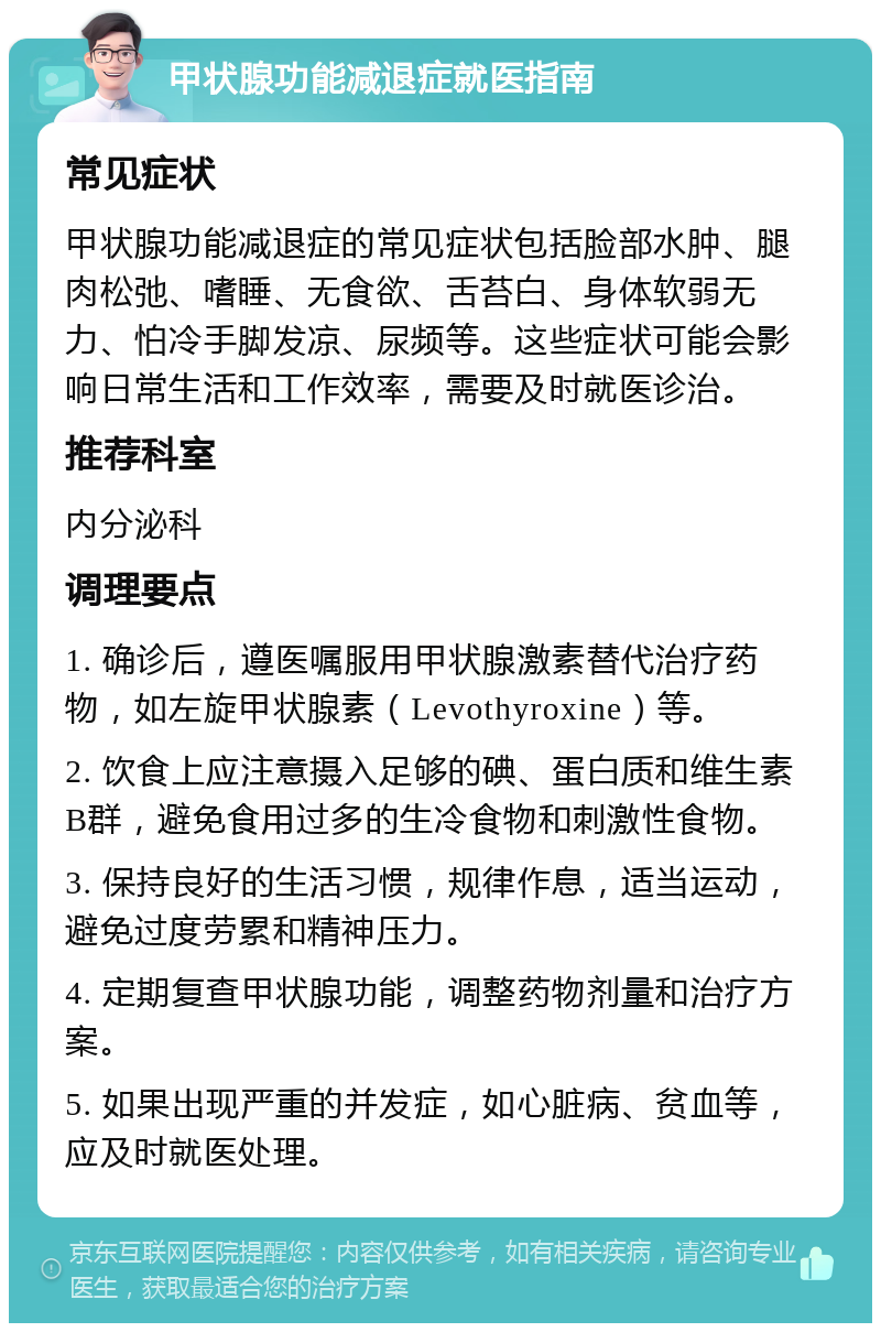 甲状腺功能减退症就医指南 常见症状 甲状腺功能减退症的常见症状包括脸部水肿、腿肉松弛、嗜睡、无食欲、舌苔白、身体软弱无力、怕冷手脚发凉、尿频等。这些症状可能会影响日常生活和工作效率，需要及时就医诊治。 推荐科室 内分泌科 调理要点 1. 确诊后，遵医嘱服用甲状腺激素替代治疗药物，如左旋甲状腺素（Levothyroxine）等。 2. 饮食上应注意摄入足够的碘、蛋白质和维生素B群，避免食用过多的生冷食物和刺激性食物。 3. 保持良好的生活习惯，规律作息，适当运动，避免过度劳累和精神压力。 4. 定期复查甲状腺功能，调整药物剂量和治疗方案。 5. 如果出现严重的并发症，如心脏病、贫血等，应及时就医处理。