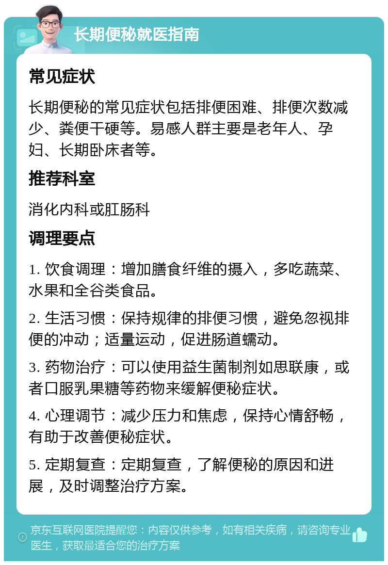 长期便秘就医指南 常见症状 长期便秘的常见症状包括排便困难、排便次数减少、粪便干硬等。易感人群主要是老年人、孕妇、长期卧床者等。 推荐科室 消化内科或肛肠科 调理要点 1. 饮食调理：增加膳食纤维的摄入，多吃蔬菜、水果和全谷类食品。 2. 生活习惯：保持规律的排便习惯，避免忽视排便的冲动；适量运动，促进肠道蠕动。 3. 药物治疗：可以使用益生菌制剂如思联康，或者口服乳果糖等药物来缓解便秘症状。 4. 心理调节：减少压力和焦虑，保持心情舒畅，有助于改善便秘症状。 5. 定期复查：定期复查，了解便秘的原因和进展，及时调整治疗方案。