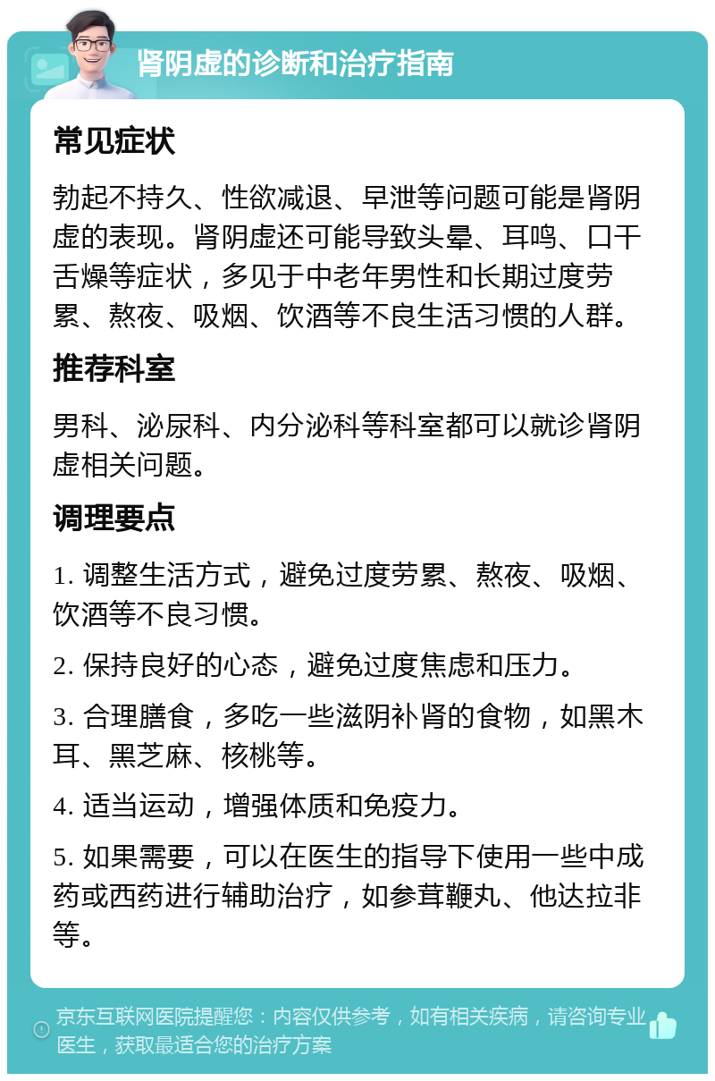 肾阴虚的诊断和治疗指南 常见症状 勃起不持久、性欲减退、早泄等问题可能是肾阴虚的表现。肾阴虚还可能导致头晕、耳鸣、口干舌燥等症状，多见于中老年男性和长期过度劳累、熬夜、吸烟、饮酒等不良生活习惯的人群。 推荐科室 男科、泌尿科、内分泌科等科室都可以就诊肾阴虚相关问题。 调理要点 1. 调整生活方式，避免过度劳累、熬夜、吸烟、饮酒等不良习惯。 2. 保持良好的心态，避免过度焦虑和压力。 3. 合理膳食，多吃一些滋阴补肾的食物，如黑木耳、黑芝麻、核桃等。 4. 适当运动，增强体质和免疫力。 5. 如果需要，可以在医生的指导下使用一些中成药或西药进行辅助治疗，如参茸鞭丸、他达拉非等。