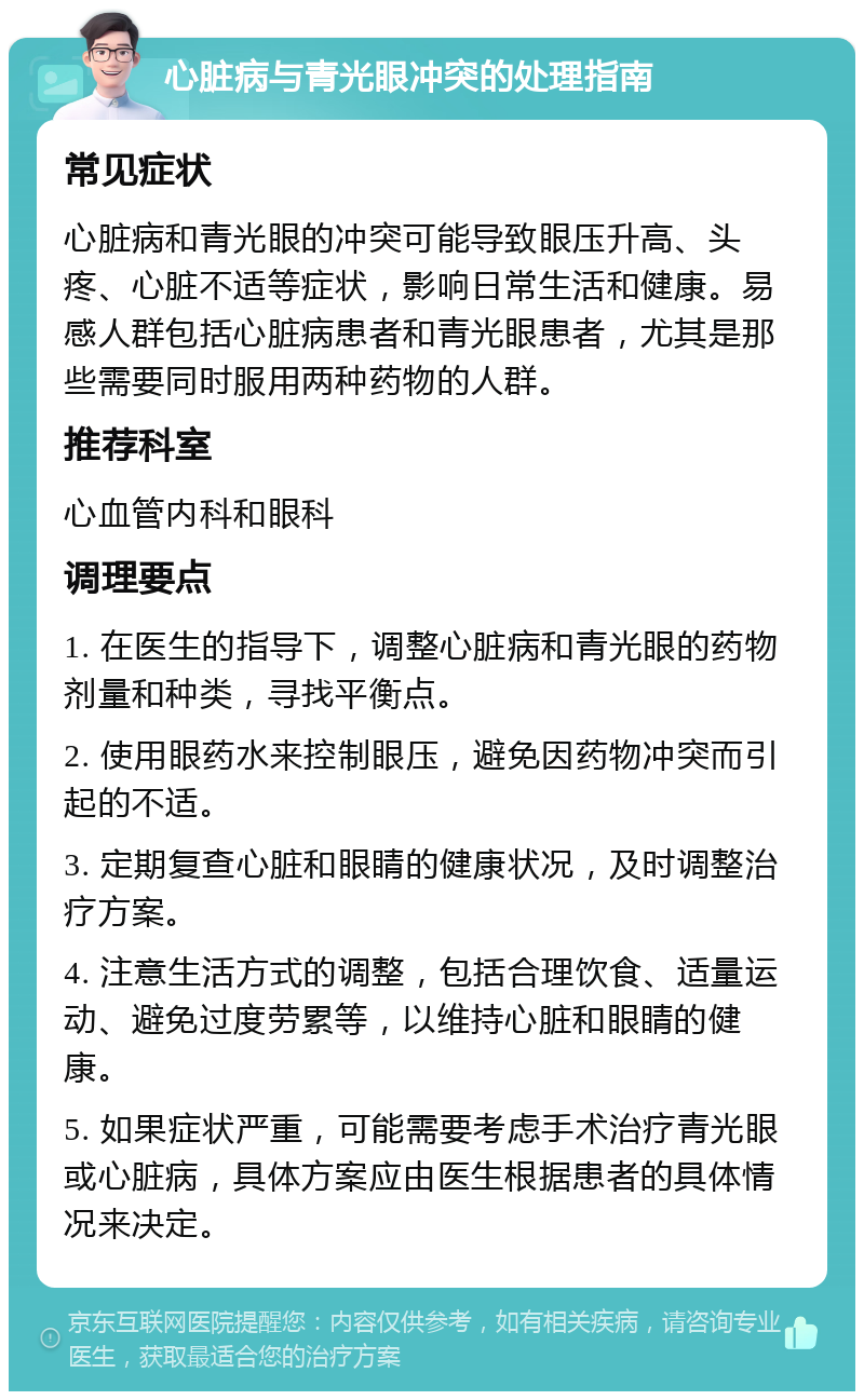 心脏病与青光眼冲突的处理指南 常见症状 心脏病和青光眼的冲突可能导致眼压升高、头疼、心脏不适等症状，影响日常生活和健康。易感人群包括心脏病患者和青光眼患者，尤其是那些需要同时服用两种药物的人群。 推荐科室 心血管内科和眼科 调理要点 1. 在医生的指导下，调整心脏病和青光眼的药物剂量和种类，寻找平衡点。 2. 使用眼药水来控制眼压，避免因药物冲突而引起的不适。 3. 定期复查心脏和眼睛的健康状况，及时调整治疗方案。 4. 注意生活方式的调整，包括合理饮食、适量运动、避免过度劳累等，以维持心脏和眼睛的健康。 5. 如果症状严重，可能需要考虑手术治疗青光眼或心脏病，具体方案应由医生根据患者的具体情况来决定。