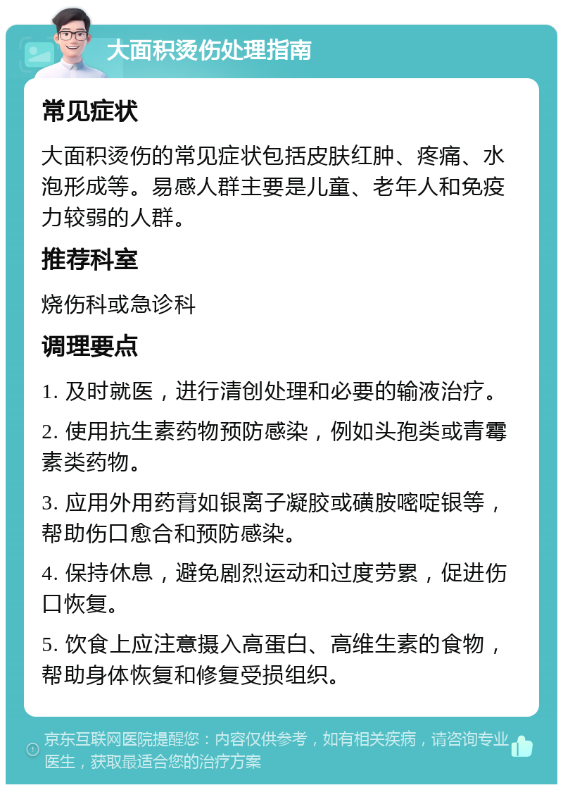 大面积烫伤处理指南 常见症状 大面积烫伤的常见症状包括皮肤红肿、疼痛、水泡形成等。易感人群主要是儿童、老年人和免疫力较弱的人群。 推荐科室 烧伤科或急诊科 调理要点 1. 及时就医，进行清创处理和必要的输液治疗。 2. 使用抗生素药物预防感染，例如头孢类或青霉素类药物。 3. 应用外用药膏如银离子凝胶或磺胺嘧啶银等，帮助伤口愈合和预防感染。 4. 保持休息，避免剧烈运动和过度劳累，促进伤口恢复。 5. 饮食上应注意摄入高蛋白、高维生素的食物，帮助身体恢复和修复受损组织。