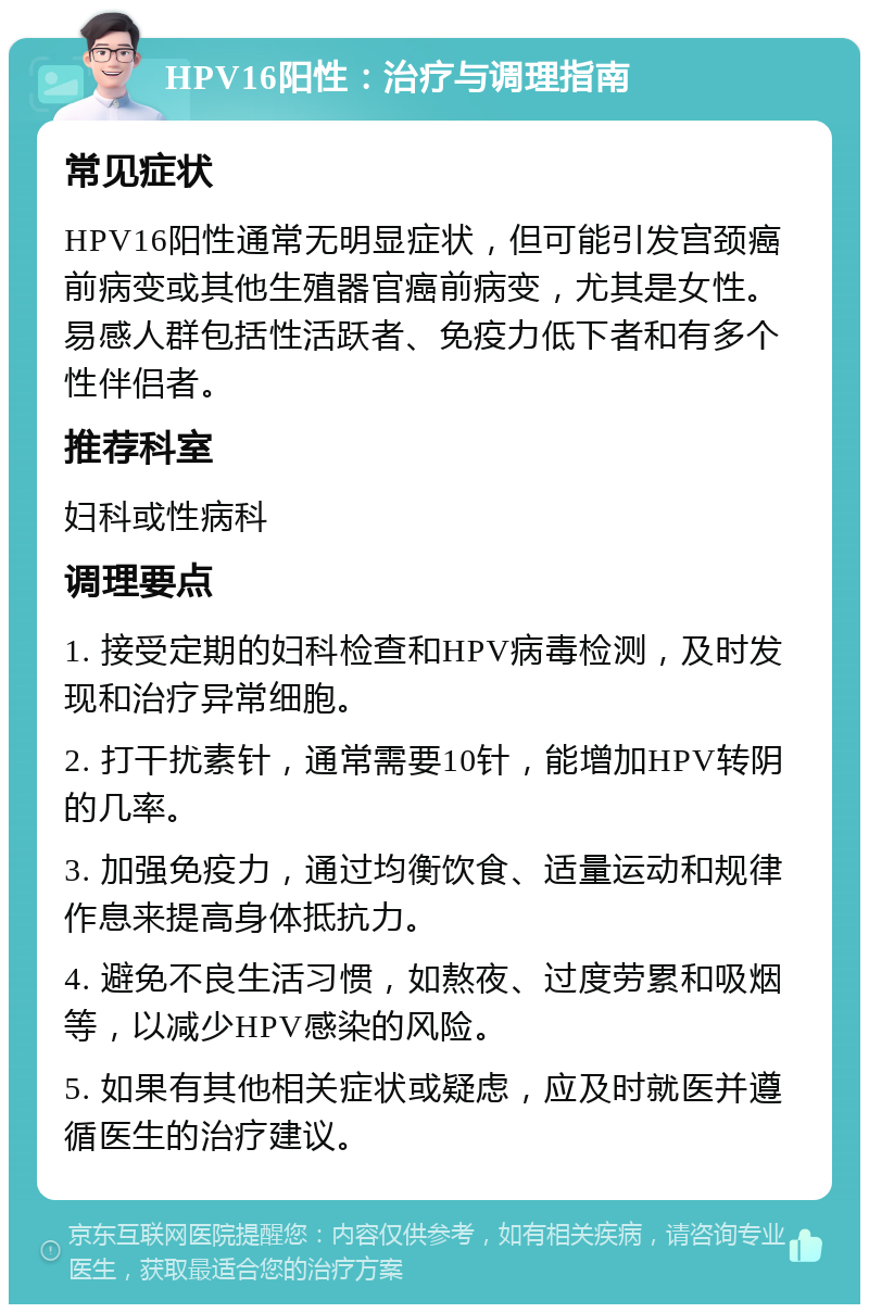 HPV16阳性：治疗与调理指南 常见症状 HPV16阳性通常无明显症状，但可能引发宫颈癌前病变或其他生殖器官癌前病变，尤其是女性。易感人群包括性活跃者、免疫力低下者和有多个性伴侣者。 推荐科室 妇科或性病科 调理要点 1. 接受定期的妇科检查和HPV病毒检测，及时发现和治疗异常细胞。 2. 打干扰素针，通常需要10针，能增加HPV转阴的几率。 3. 加强免疫力，通过均衡饮食、适量运动和规律作息来提高身体抵抗力。 4. 避免不良生活习惯，如熬夜、过度劳累和吸烟等，以减少HPV感染的风险。 5. 如果有其他相关症状或疑虑，应及时就医并遵循医生的治疗建议。