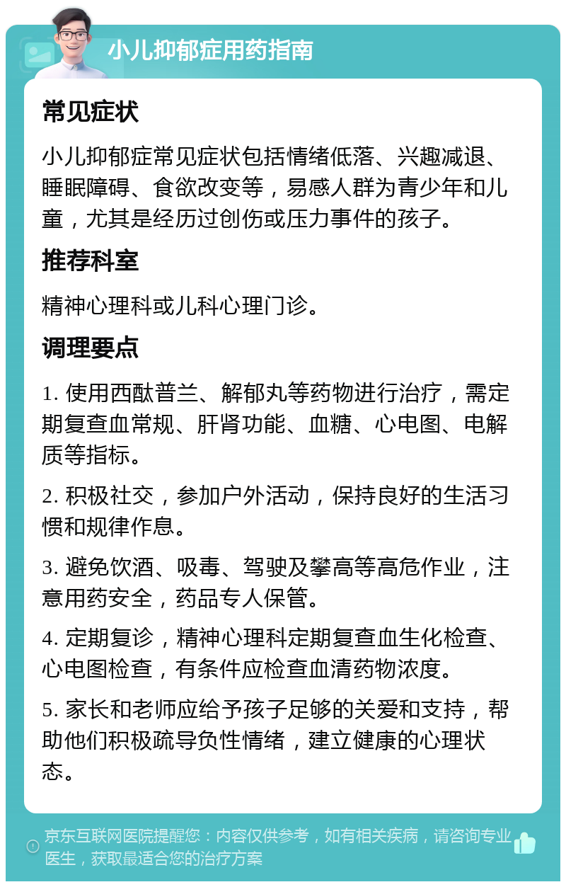 小儿抑郁症用药指南 常见症状 小儿抑郁症常见症状包括情绪低落、兴趣减退、睡眠障碍、食欲改变等，易感人群为青少年和儿童，尤其是经历过创伤或压力事件的孩子。 推荐科室 精神心理科或儿科心理门诊。 调理要点 1. 使用西酞普兰、解郁丸等药物进行治疗，需定期复查血常规、肝肾功能、血糖、心电图、电解质等指标。 2. 积极社交，参加户外活动，保持良好的生活习惯和规律作息。 3. 避免饮酒、吸毒、驾驶及攀高等高危作业，注意用药安全，药品专人保管。 4. 定期复诊，精神心理科定期复查血生化检查、心电图检查，有条件应检查血清药物浓度。 5. 家长和老师应给予孩子足够的关爱和支持，帮助他们积极疏导负性情绪，建立健康的心理状态。