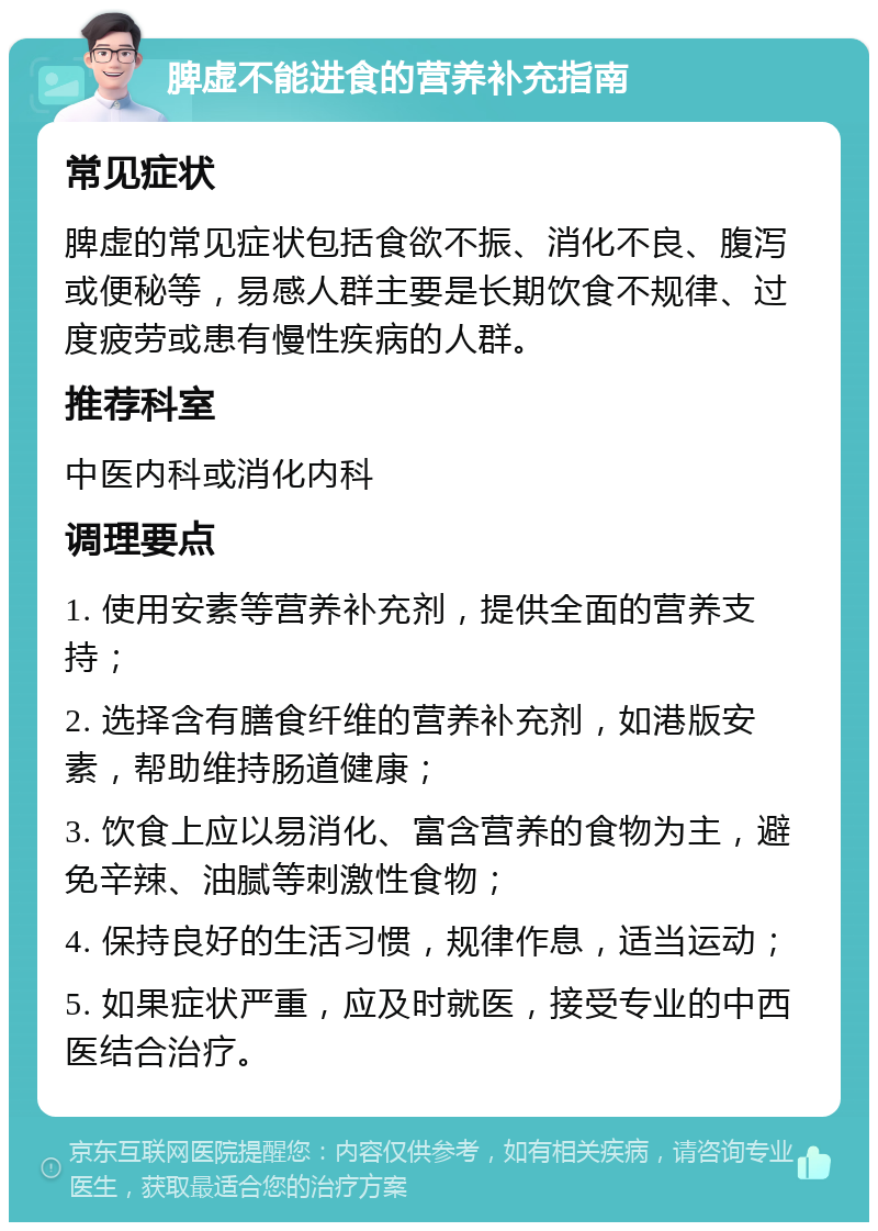 脾虚不能进食的营养补充指南 常见症状 脾虚的常见症状包括食欲不振、消化不良、腹泻或便秘等，易感人群主要是长期饮食不规律、过度疲劳或患有慢性疾病的人群。 推荐科室 中医内科或消化内科 调理要点 1. 使用安素等营养补充剂，提供全面的营养支持； 2. 选择含有膳食纤维的营养补充剂，如港版安素，帮助维持肠道健康； 3. 饮食上应以易消化、富含营养的食物为主，避免辛辣、油腻等刺激性食物； 4. 保持良好的生活习惯，规律作息，适当运动； 5. 如果症状严重，应及时就医，接受专业的中西医结合治疗。