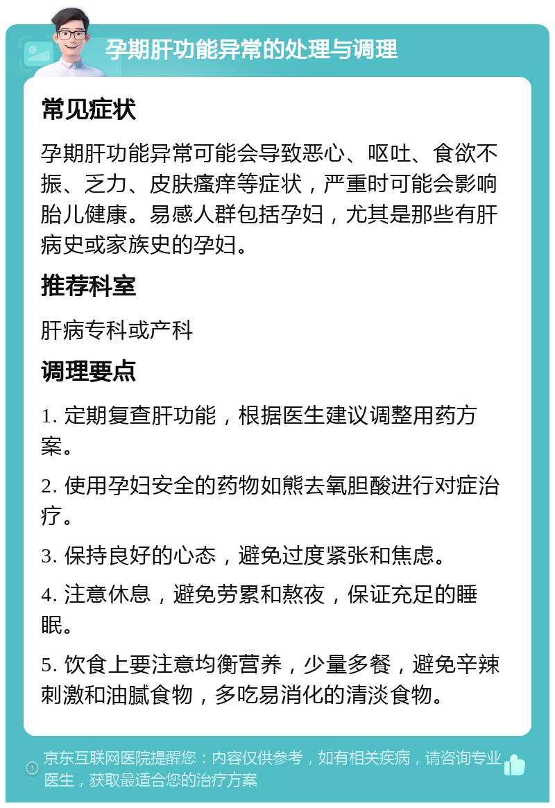 孕期肝功能异常的处理与调理 常见症状 孕期肝功能异常可能会导致恶心、呕吐、食欲不振、乏力、皮肤瘙痒等症状，严重时可能会影响胎儿健康。易感人群包括孕妇，尤其是那些有肝病史或家族史的孕妇。 推荐科室 肝病专科或产科 调理要点 1. 定期复查肝功能，根据医生建议调整用药方案。 2. 使用孕妇安全的药物如熊去氧胆酸进行对症治疗。 3. 保持良好的心态，避免过度紧张和焦虑。 4. 注意休息，避免劳累和熬夜，保证充足的睡眠。 5. 饮食上要注意均衡营养，少量多餐，避免辛辣刺激和油腻食物，多吃易消化的清淡食物。