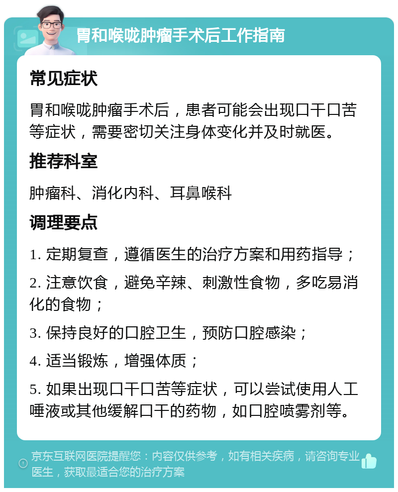 胃和喉咙肿瘤手术后工作指南 常见症状 胃和喉咙肿瘤手术后，患者可能会出现口干口苦等症状，需要密切关注身体变化并及时就医。 推荐科室 肿瘤科、消化内科、耳鼻喉科 调理要点 1. 定期复查，遵循医生的治疗方案和用药指导； 2. 注意饮食，避免辛辣、刺激性食物，多吃易消化的食物； 3. 保持良好的口腔卫生，预防口腔感染； 4. 适当锻炼，增强体质； 5. 如果出现口干口苦等症状，可以尝试使用人工唾液或其他缓解口干的药物，如口腔喷雾剂等。