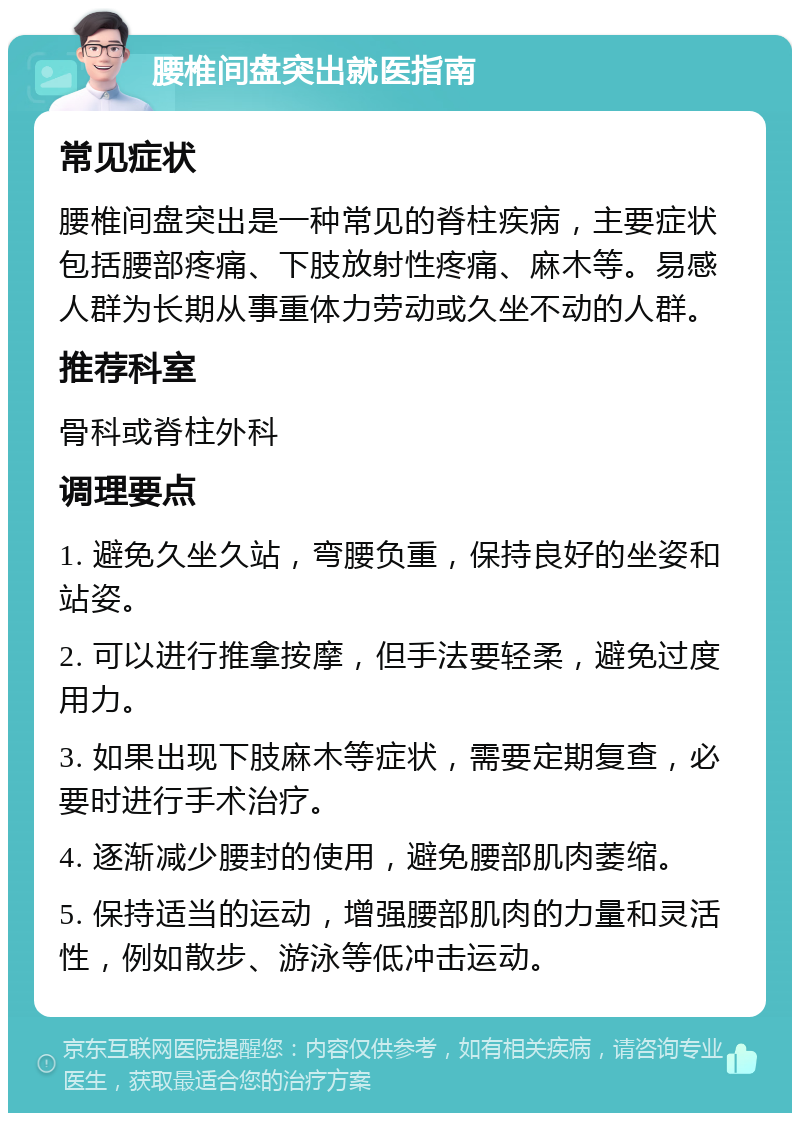 腰椎间盘突出就医指南 常见症状 腰椎间盘突出是一种常见的脊柱疾病，主要症状包括腰部疼痛、下肢放射性疼痛、麻木等。易感人群为长期从事重体力劳动或久坐不动的人群。 推荐科室 骨科或脊柱外科 调理要点 1. 避免久坐久站，弯腰负重，保持良好的坐姿和站姿。 2. 可以进行推拿按摩，但手法要轻柔，避免过度用力。 3. 如果出现下肢麻木等症状，需要定期复查，必要时进行手术治疗。 4. 逐渐减少腰封的使用，避免腰部肌肉萎缩。 5. 保持适当的运动，增强腰部肌肉的力量和灵活性，例如散步、游泳等低冲击运动。