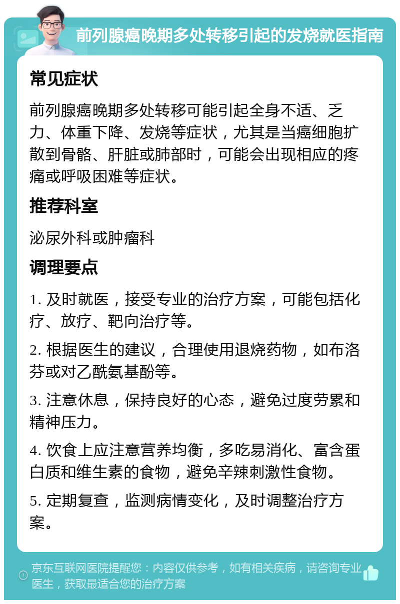 前列腺癌晚期多处转移引起的发烧就医指南 常见症状 前列腺癌晚期多处转移可能引起全身不适、乏力、体重下降、发烧等症状，尤其是当癌细胞扩散到骨骼、肝脏或肺部时，可能会出现相应的疼痛或呼吸困难等症状。 推荐科室 泌尿外科或肿瘤科 调理要点 1. 及时就医，接受专业的治疗方案，可能包括化疗、放疗、靶向治疗等。 2. 根据医生的建议，合理使用退烧药物，如布洛芬或对乙酰氨基酚等。 3. 注意休息，保持良好的心态，避免过度劳累和精神压力。 4. 饮食上应注意营养均衡，多吃易消化、富含蛋白质和维生素的食物，避免辛辣刺激性食物。 5. 定期复查，监测病情变化，及时调整治疗方案。