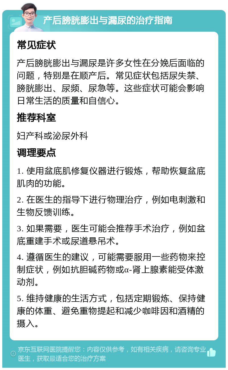 产后膀胱膨出与漏尿的治疗指南 常见症状 产后膀胱膨出与漏尿是许多女性在分娩后面临的问题，特别是在顺产后。常见症状包括尿失禁、膀胱膨出、尿频、尿急等。这些症状可能会影响日常生活的质量和自信心。 推荐科室 妇产科或泌尿外科 调理要点 1. 使用盆底肌修复仪器进行锻炼，帮助恢复盆底肌肉的功能。 2. 在医生的指导下进行物理治疗，例如电刺激和生物反馈训练。 3. 如果需要，医生可能会推荐手术治疗，例如盆底重建手术或尿道悬吊术。 4. 遵循医生的建议，可能需要服用一些药物来控制症状，例如抗胆碱药物或α-肾上腺素能受体激动剂。 5. 维持健康的生活方式，包括定期锻炼、保持健康的体重、避免重物提起和减少咖啡因和酒精的摄入。