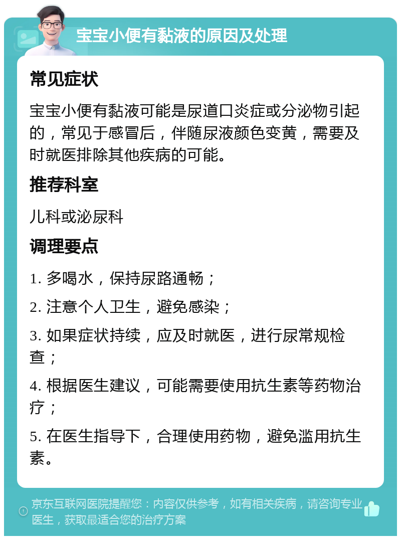 宝宝小便有黏液的原因及处理 常见症状 宝宝小便有黏液可能是尿道口炎症或分泌物引起的，常见于感冒后，伴随尿液颜色变黄，需要及时就医排除其他疾病的可能。 推荐科室 儿科或泌尿科 调理要点 1. 多喝水，保持尿路通畅； 2. 注意个人卫生，避免感染； 3. 如果症状持续，应及时就医，进行尿常规检查； 4. 根据医生建议，可能需要使用抗生素等药物治疗； 5. 在医生指导下，合理使用药物，避免滥用抗生素。