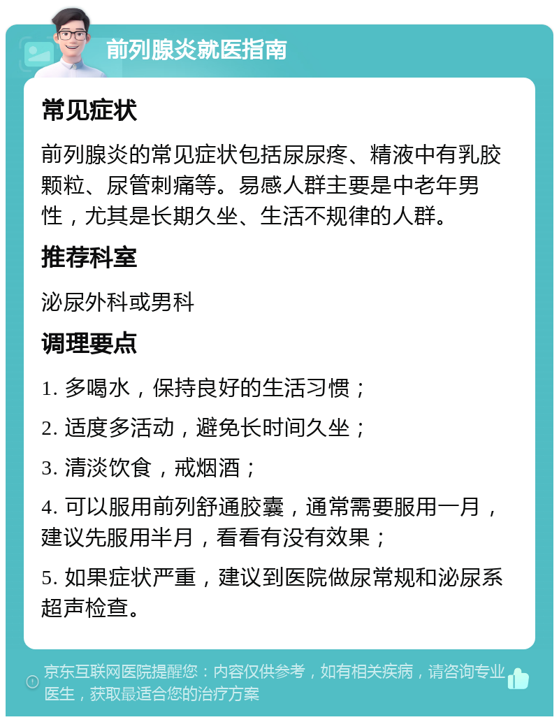 前列腺炎就医指南 常见症状 前列腺炎的常见症状包括尿尿疼、精液中有乳胶颗粒、尿管刺痛等。易感人群主要是中老年男性，尤其是长期久坐、生活不规律的人群。 推荐科室 泌尿外科或男科 调理要点 1. 多喝水，保持良好的生活习惯； 2. 适度多活动，避免长时间久坐； 3. 清淡饮食，戒烟酒； 4. 可以服用前列舒通胶囊，通常需要服用一月，建议先服用半月，看看有没有效果； 5. 如果症状严重，建议到医院做尿常规和泌尿系超声检查。