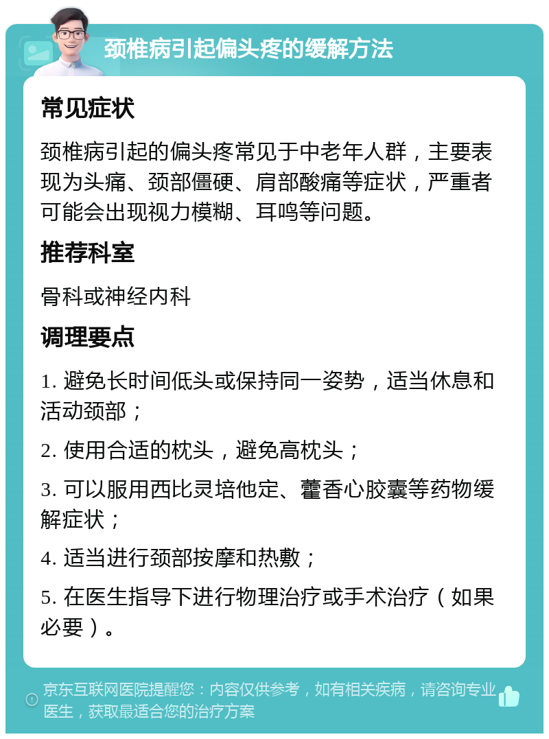 颈椎病引起偏头疼的缓解方法 常见症状 颈椎病引起的偏头疼常见于中老年人群，主要表现为头痛、颈部僵硬、肩部酸痛等症状，严重者可能会出现视力模糊、耳鸣等问题。 推荐科室 骨科或神经内科 调理要点 1. 避免长时间低头或保持同一姿势，适当休息和活动颈部； 2. 使用合适的枕头，避免高枕头； 3. 可以服用西比灵培他定、藿香心胶囊等药物缓解症状； 4. 适当进行颈部按摩和热敷； 5. 在医生指导下进行物理治疗或手术治疗（如果必要）。