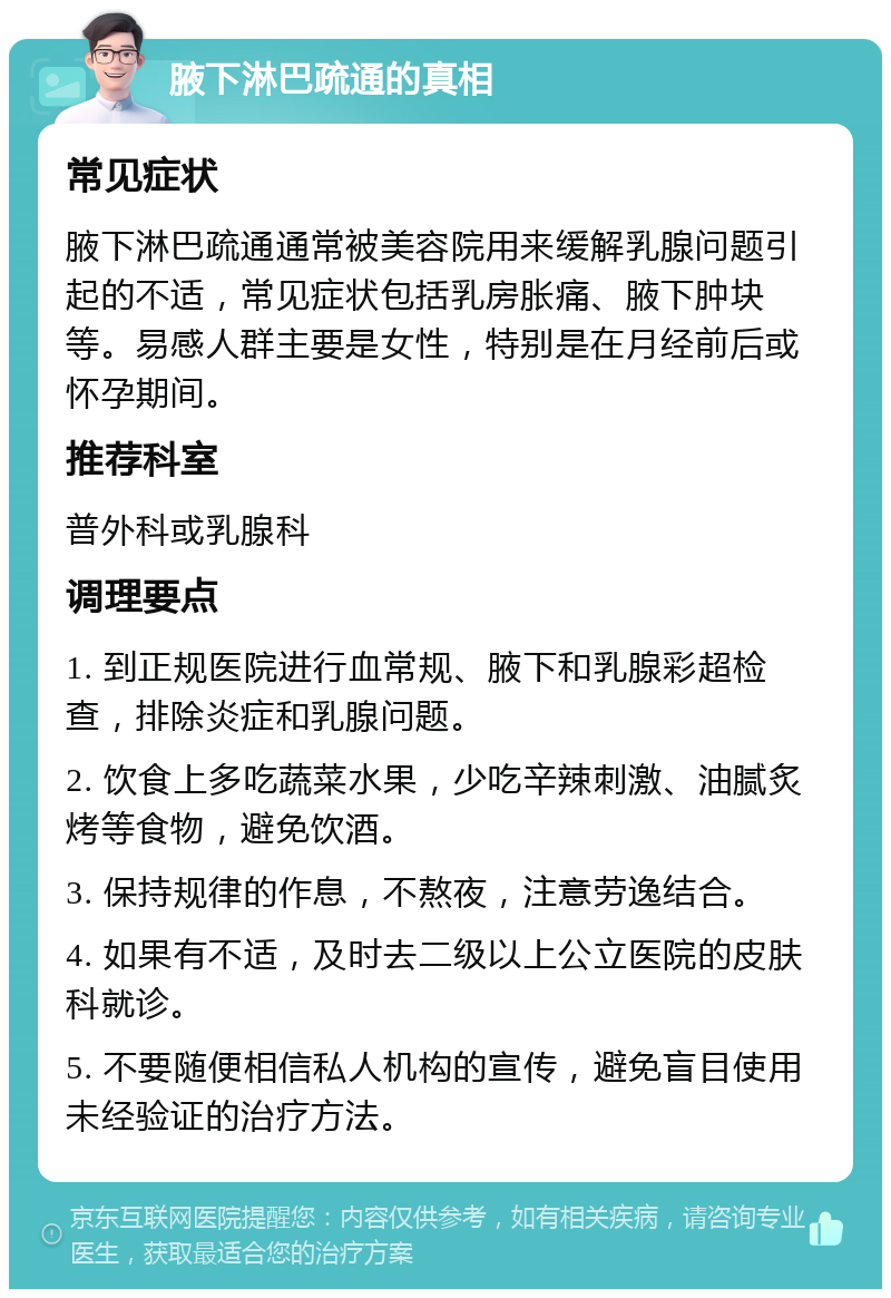 腋下淋巴疏通的真相 常见症状 腋下淋巴疏通通常被美容院用来缓解乳腺问题引起的不适，常见症状包括乳房胀痛、腋下肿块等。易感人群主要是女性，特别是在月经前后或怀孕期间。 推荐科室 普外科或乳腺科 调理要点 1. 到正规医院进行血常规、腋下和乳腺彩超检查，排除炎症和乳腺问题。 2. 饮食上多吃蔬菜水果，少吃辛辣刺激、油腻炙烤等食物，避免饮酒。 3. 保持规律的作息，不熬夜，注意劳逸结合。 4. 如果有不适，及时去二级以上公立医院的皮肤科就诊。 5. 不要随便相信私人机构的宣传，避免盲目使用未经验证的治疗方法。