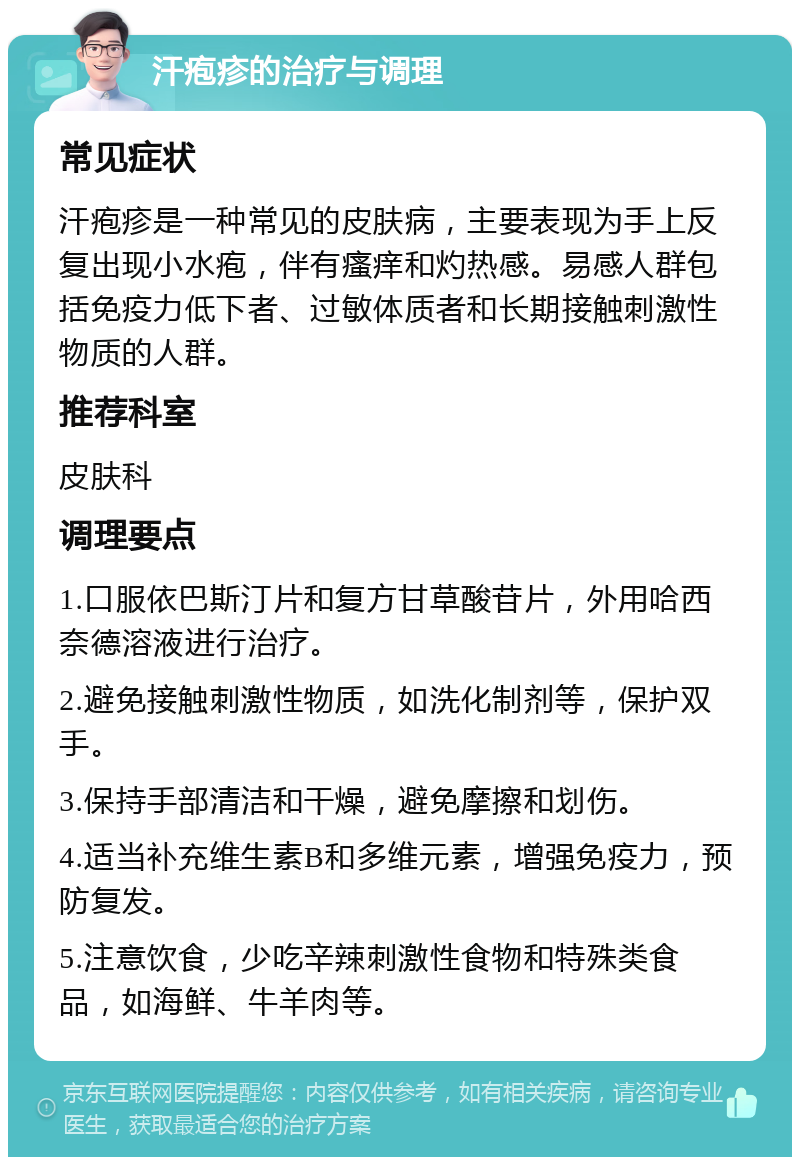 汗疱疹的治疗与调理 常见症状 汗疱疹是一种常见的皮肤病，主要表现为手上反复出现小水疱，伴有瘙痒和灼热感。易感人群包括免疫力低下者、过敏体质者和长期接触刺激性物质的人群。 推荐科室 皮肤科 调理要点 1.口服依巴斯汀片和复方甘草酸苷片，外用哈西奈德溶液进行治疗。 2.避免接触刺激性物质，如洗化制剂等，保护双手。 3.保持手部清洁和干燥，避免摩擦和划伤。 4.适当补充维生素B和多维元素，增强免疫力，预防复发。 5.注意饮食，少吃辛辣刺激性食物和特殊类食品，如海鲜、牛羊肉等。