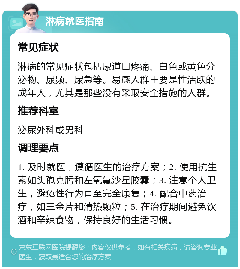 淋病就医指南 常见症状 淋病的常见症状包括尿道口疼痛、白色或黄色分泌物、尿频、尿急等。易感人群主要是性活跃的成年人，尤其是那些没有采取安全措施的人群。 推荐科室 泌尿外科或男科 调理要点 1. 及时就医，遵循医生的治疗方案；2. 使用抗生素如头孢克肟和左氧氟沙星胶囊；3. 注意个人卫生，避免性行为直至完全康复；4. 配合中药治疗，如三金片和清热颗粒；5. 在治疗期间避免饮酒和辛辣食物，保持良好的生活习惯。