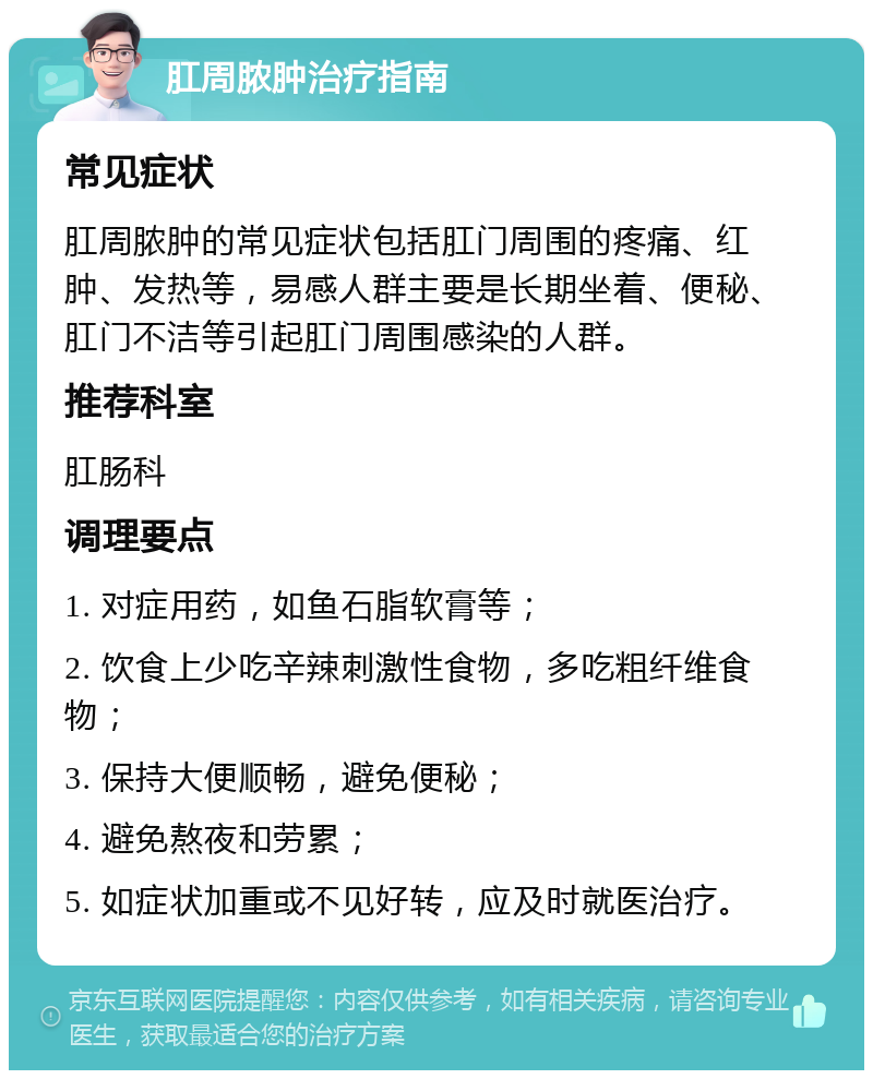 肛周脓肿治疗指南 常见症状 肛周脓肿的常见症状包括肛门周围的疼痛、红肿、发热等，易感人群主要是长期坐着、便秘、肛门不洁等引起肛门周围感染的人群。 推荐科室 肛肠科 调理要点 1. 对症用药，如鱼石脂软膏等； 2. 饮食上少吃辛辣刺激性食物，多吃粗纤维食物； 3. 保持大便顺畅，避免便秘； 4. 避免熬夜和劳累； 5. 如症状加重或不见好转，应及时就医治疗。