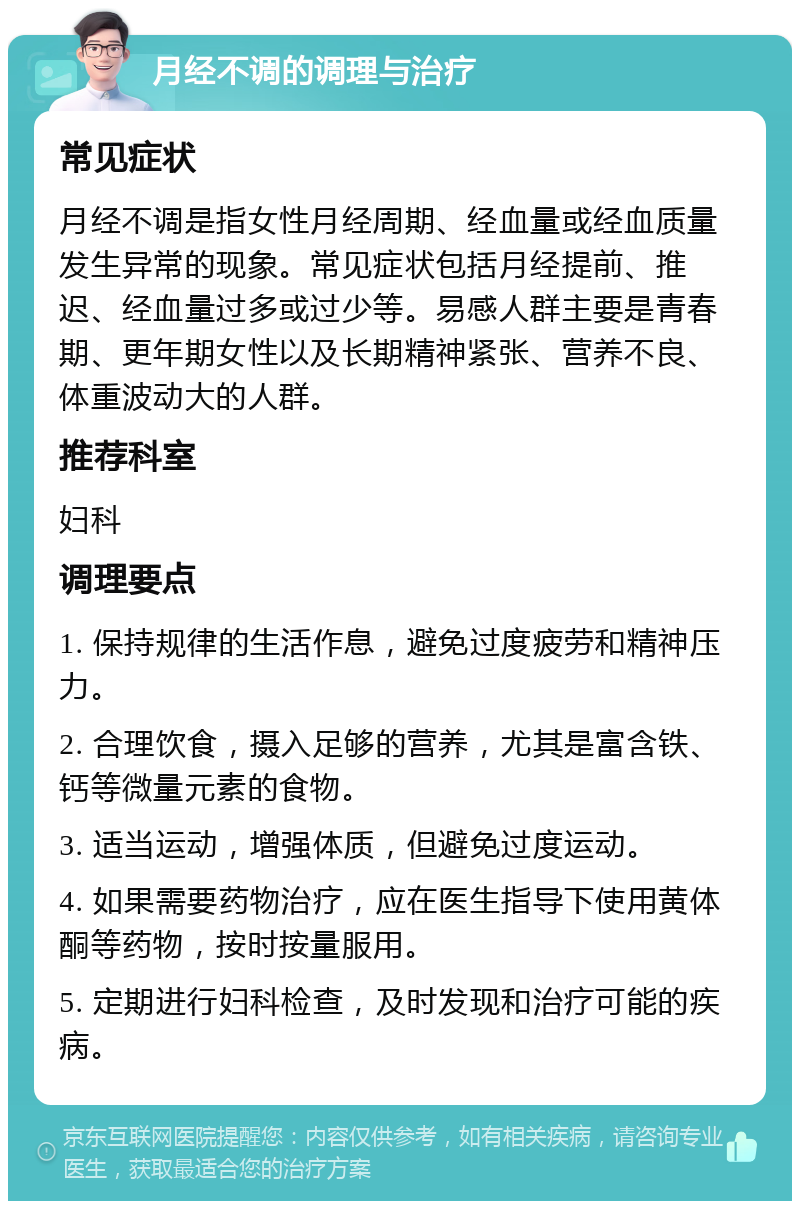 月经不调的调理与治疗 常见症状 月经不调是指女性月经周期、经血量或经血质量发生异常的现象。常见症状包括月经提前、推迟、经血量过多或过少等。易感人群主要是青春期、更年期女性以及长期精神紧张、营养不良、体重波动大的人群。 推荐科室 妇科 调理要点 1. 保持规律的生活作息，避免过度疲劳和精神压力。 2. 合理饮食，摄入足够的营养，尤其是富含铁、钙等微量元素的食物。 3. 适当运动，增强体质，但避免过度运动。 4. 如果需要药物治疗，应在医生指导下使用黄体酮等药物，按时按量服用。 5. 定期进行妇科检查，及时发现和治疗可能的疾病。