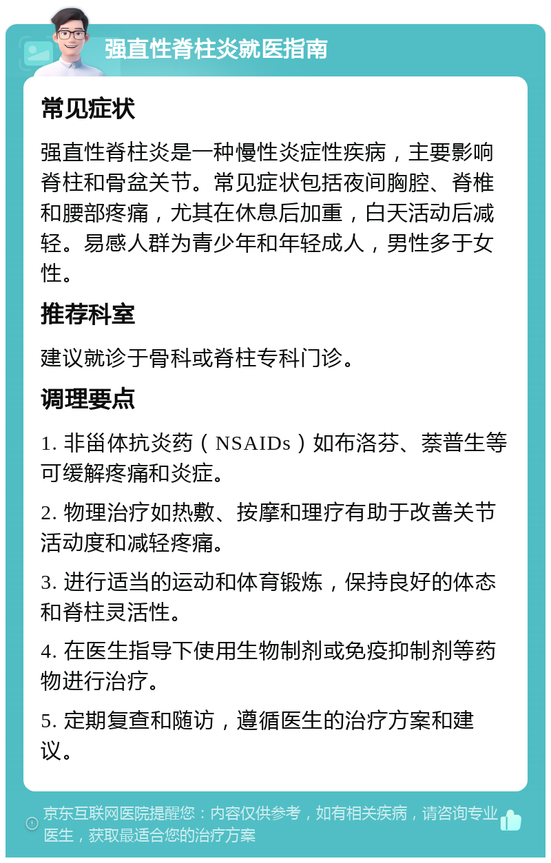 强直性脊柱炎就医指南 常见症状 强直性脊柱炎是一种慢性炎症性疾病，主要影响脊柱和骨盆关节。常见症状包括夜间胸腔、脊椎和腰部疼痛，尤其在休息后加重，白天活动后减轻。易感人群为青少年和年轻成人，男性多于女性。 推荐科室 建议就诊于骨科或脊柱专科门诊。 调理要点 1. 非甾体抗炎药（NSAIDs）如布洛芬、萘普生等可缓解疼痛和炎症。 2. 物理治疗如热敷、按摩和理疗有助于改善关节活动度和减轻疼痛。 3. 进行适当的运动和体育锻炼，保持良好的体态和脊柱灵活性。 4. 在医生指导下使用生物制剂或免疫抑制剂等药物进行治疗。 5. 定期复查和随访，遵循医生的治疗方案和建议。