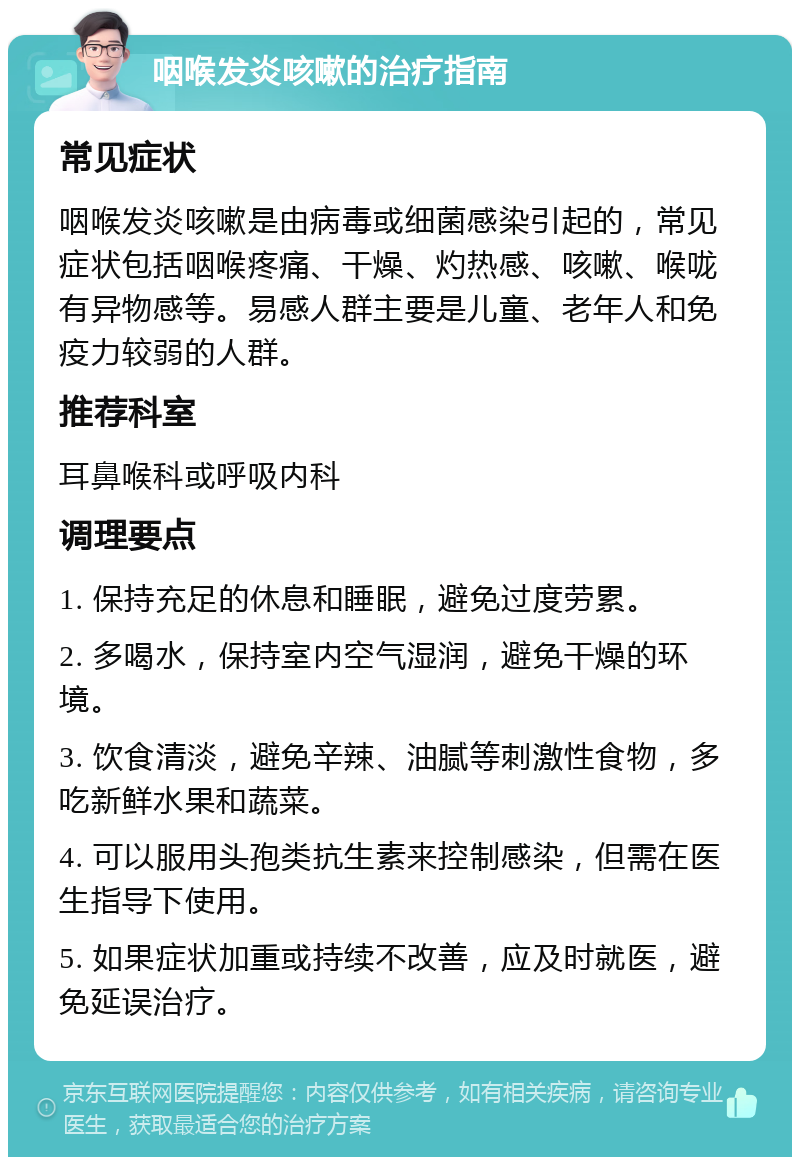 咽喉发炎咳嗽的治疗指南 常见症状 咽喉发炎咳嗽是由病毒或细菌感染引起的，常见症状包括咽喉疼痛、干燥、灼热感、咳嗽、喉咙有异物感等。易感人群主要是儿童、老年人和免疫力较弱的人群。 推荐科室 耳鼻喉科或呼吸内科 调理要点 1. 保持充足的休息和睡眠，避免过度劳累。 2. 多喝水，保持室内空气湿润，避免干燥的环境。 3. 饮食清淡，避免辛辣、油腻等刺激性食物，多吃新鲜水果和蔬菜。 4. 可以服用头孢类抗生素来控制感染，但需在医生指导下使用。 5. 如果症状加重或持续不改善，应及时就医，避免延误治疗。