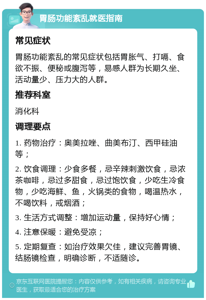 胃肠功能紊乱就医指南 常见症状 胃肠功能紊乱的常见症状包括胃胀气、打嗝、食欲不振、便秘或腹泻等，易感人群为长期久坐、活动量少、压力大的人群。 推荐科室 消化科 调理要点 1. 药物治疗：奥美拉唑、曲美布汀、西甲硅油等； 2. 饮食调理：少食多餐，忌辛辣刺激饮食，忌浓茶咖啡，忌过多甜食，忌过饱饮食，少吃生冷食物，少吃海鲜、鱼，火锅类的食物，喝温热水，不喝饮料，戒烟酒； 3. 生活方式调整：增加运动量，保持好心情； 4. 注意保暖：避免受凉； 5. 定期复查：如治疗效果欠佳，建议完善胃镜、结肠镜检查，明确诊断，不适随诊。