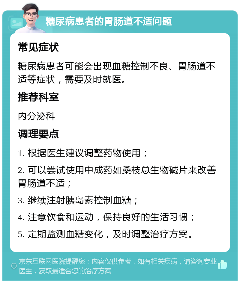 糖尿病患者的胃肠道不适问题 常见症状 糖尿病患者可能会出现血糖控制不良、胃肠道不适等症状，需要及时就医。 推荐科室 内分泌科 调理要点 1. 根据医生建议调整药物使用； 2. 可以尝试使用中成药如桑枝总生物碱片来改善胃肠道不适； 3. 继续注射胰岛素控制血糖； 4. 注意饮食和运动，保持良好的生活习惯； 5. 定期监测血糖变化，及时调整治疗方案。