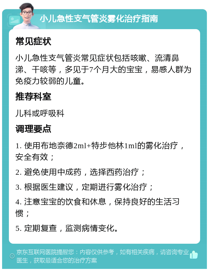 小儿急性支气管炎雾化治疗指南 常见症状 小儿急性支气管炎常见症状包括咳嗽、流清鼻涕、干咳等，多见于7个月大的宝宝，易感人群为免疫力较弱的儿童。 推荐科室 儿科或呼吸科 调理要点 1. 使用布地奈德2ml+特步他林1ml的雾化治疗，安全有效； 2. 避免使用中成药，选择西药治疗； 3. 根据医生建议，定期进行雾化治疗； 4. 注意宝宝的饮食和休息，保持良好的生活习惯； 5. 定期复查，监测病情变化。