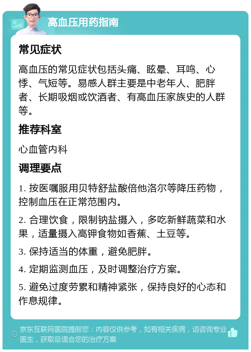 高血压用药指南 常见症状 高血压的常见症状包括头痛、眩晕、耳鸣、心悸、气短等。易感人群主要是中老年人、肥胖者、长期吸烟或饮酒者、有高血压家族史的人群等。 推荐科室 心血管内科 调理要点 1. 按医嘱服用贝特舒盐酸倍他洛尔等降压药物，控制血压在正常范围内。 2. 合理饮食，限制钠盐摄入，多吃新鲜蔬菜和水果，适量摄入高钾食物如香蕉、土豆等。 3. 保持适当的体重，避免肥胖。 4. 定期监测血压，及时调整治疗方案。 5. 避免过度劳累和精神紧张，保持良好的心态和作息规律。