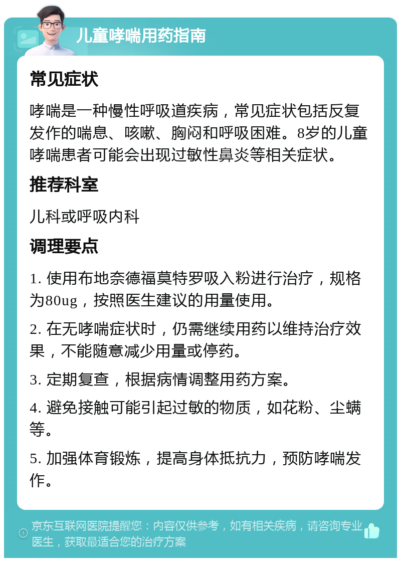 儿童哮喘用药指南 常见症状 哮喘是一种慢性呼吸道疾病，常见症状包括反复发作的喘息、咳嗽、胸闷和呼吸困难。8岁的儿童哮喘患者可能会出现过敏性鼻炎等相关症状。 推荐科室 儿科或呼吸内科 调理要点 1. 使用布地奈德福莫特罗吸入粉进行治疗，规格为80ug，按照医生建议的用量使用。 2. 在无哮喘症状时，仍需继续用药以维持治疗效果，不能随意减少用量或停药。 3. 定期复查，根据病情调整用药方案。 4. 避免接触可能引起过敏的物质，如花粉、尘螨等。 5. 加强体育锻炼，提高身体抵抗力，预防哮喘发作。