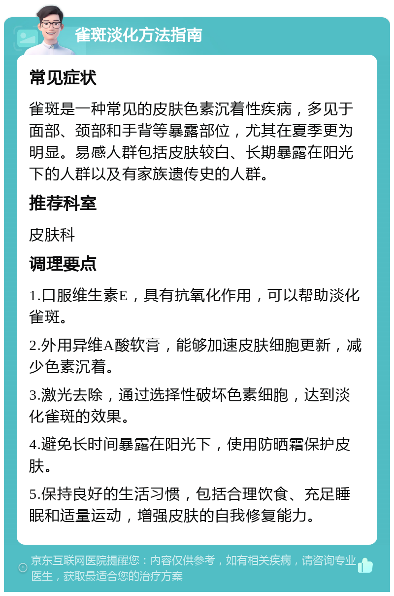 雀斑淡化方法指南 常见症状 雀斑是一种常见的皮肤色素沉着性疾病，多见于面部、颈部和手背等暴露部位，尤其在夏季更为明显。易感人群包括皮肤较白、长期暴露在阳光下的人群以及有家族遗传史的人群。 推荐科室 皮肤科 调理要点 1.口服维生素E，具有抗氧化作用，可以帮助淡化雀斑。 2.外用异维A酸软膏，能够加速皮肤细胞更新，减少色素沉着。 3.激光去除，通过选择性破坏色素细胞，达到淡化雀斑的效果。 4.避免长时间暴露在阳光下，使用防晒霜保护皮肤。 5.保持良好的生活习惯，包括合理饮食、充足睡眠和适量运动，增强皮肤的自我修复能力。