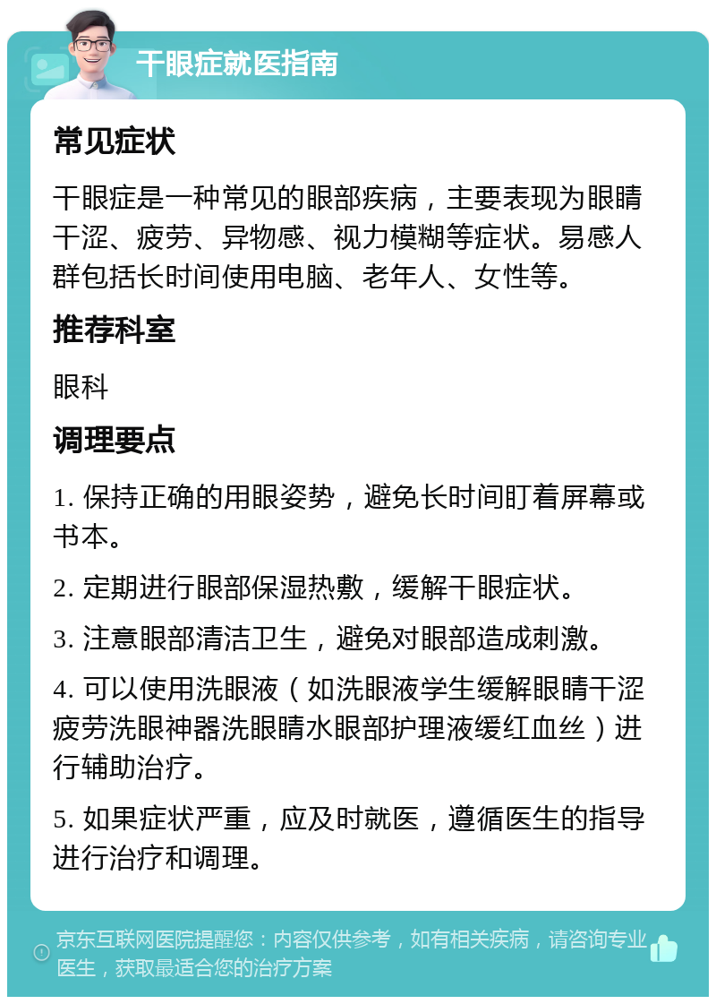 干眼症就医指南 常见症状 干眼症是一种常见的眼部疾病，主要表现为眼睛干涩、疲劳、异物感、视力模糊等症状。易感人群包括长时间使用电脑、老年人、女性等。 推荐科室 眼科 调理要点 1. 保持正确的用眼姿势，避免长时间盯着屏幕或书本。 2. 定期进行眼部保湿热敷，缓解干眼症状。 3. 注意眼部清洁卫生，避免对眼部造成刺激。 4. 可以使用洗眼液（如洗眼液学生缓解眼睛干涩疲劳洗眼神器洗眼睛水眼部护理液缓红血丝）进行辅助治疗。 5. 如果症状严重，应及时就医，遵循医生的指导进行治疗和调理。