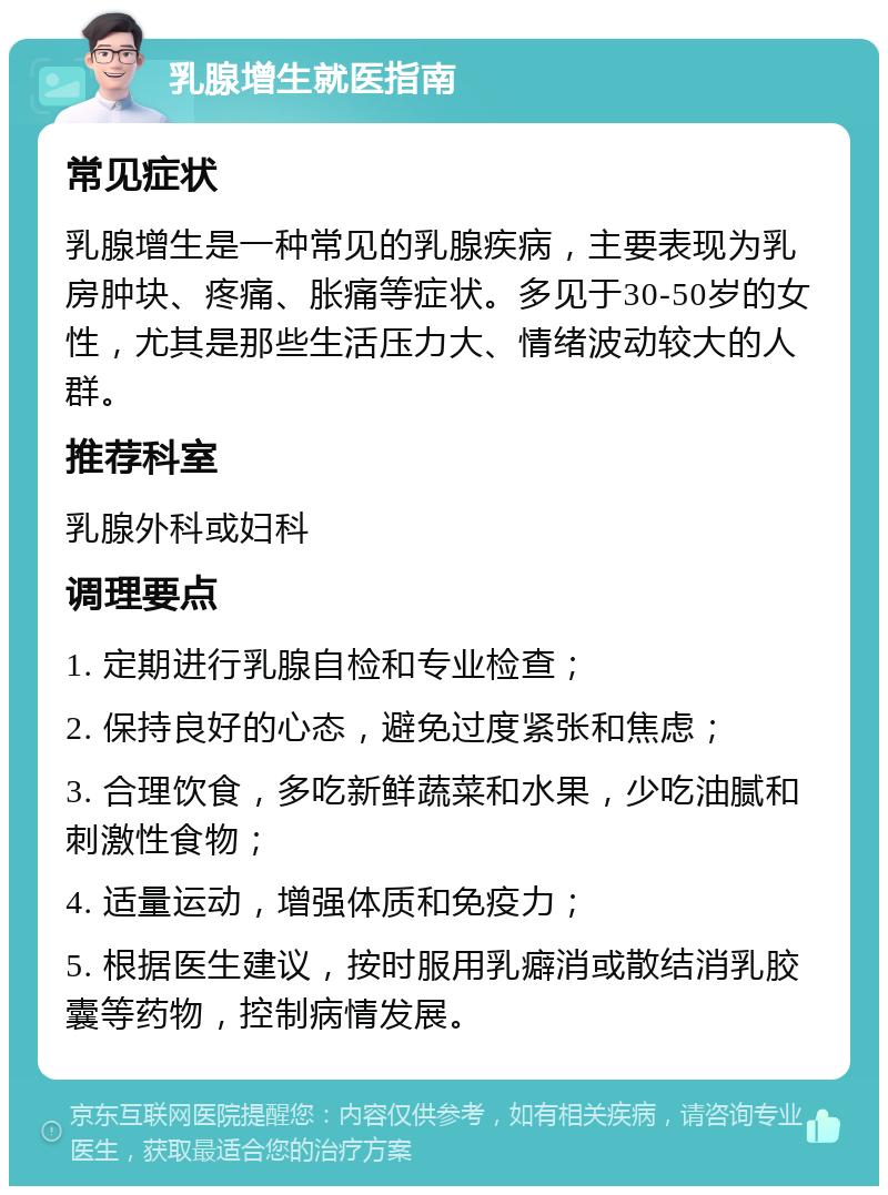 乳腺增生就医指南 常见症状 乳腺增生是一种常见的乳腺疾病，主要表现为乳房肿块、疼痛、胀痛等症状。多见于30-50岁的女性，尤其是那些生活压力大、情绪波动较大的人群。 推荐科室 乳腺外科或妇科 调理要点 1. 定期进行乳腺自检和专业检查； 2. 保持良好的心态，避免过度紧张和焦虑； 3. 合理饮食，多吃新鲜蔬菜和水果，少吃油腻和刺激性食物； 4. 适量运动，增强体质和免疫力； 5. 根据医生建议，按时服用乳癖消或散结消乳胶囊等药物，控制病情发展。