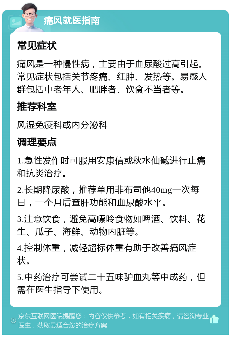 痛风就医指南 常见症状 痛风是一种慢性病，主要由于血尿酸过高引起。常见症状包括关节疼痛、红肿、发热等。易感人群包括中老年人、肥胖者、饮食不当者等。 推荐科室 风湿免疫科或内分泌科 调理要点 1.急性发作时可服用安康信或秋水仙碱进行止痛和抗炎治疗。 2.长期降尿酸，推荐单用非布司他40mg一次每日，一个月后查肝功能和血尿酸水平。 3.注意饮食，避免高嘌呤食物如啤酒、饮料、花生、瓜子、海鲜、动物内脏等。 4.控制体重，减轻超标体重有助于改善痛风症状。 5.中药治疗可尝试二十五味驴血丸等中成药，但需在医生指导下使用。