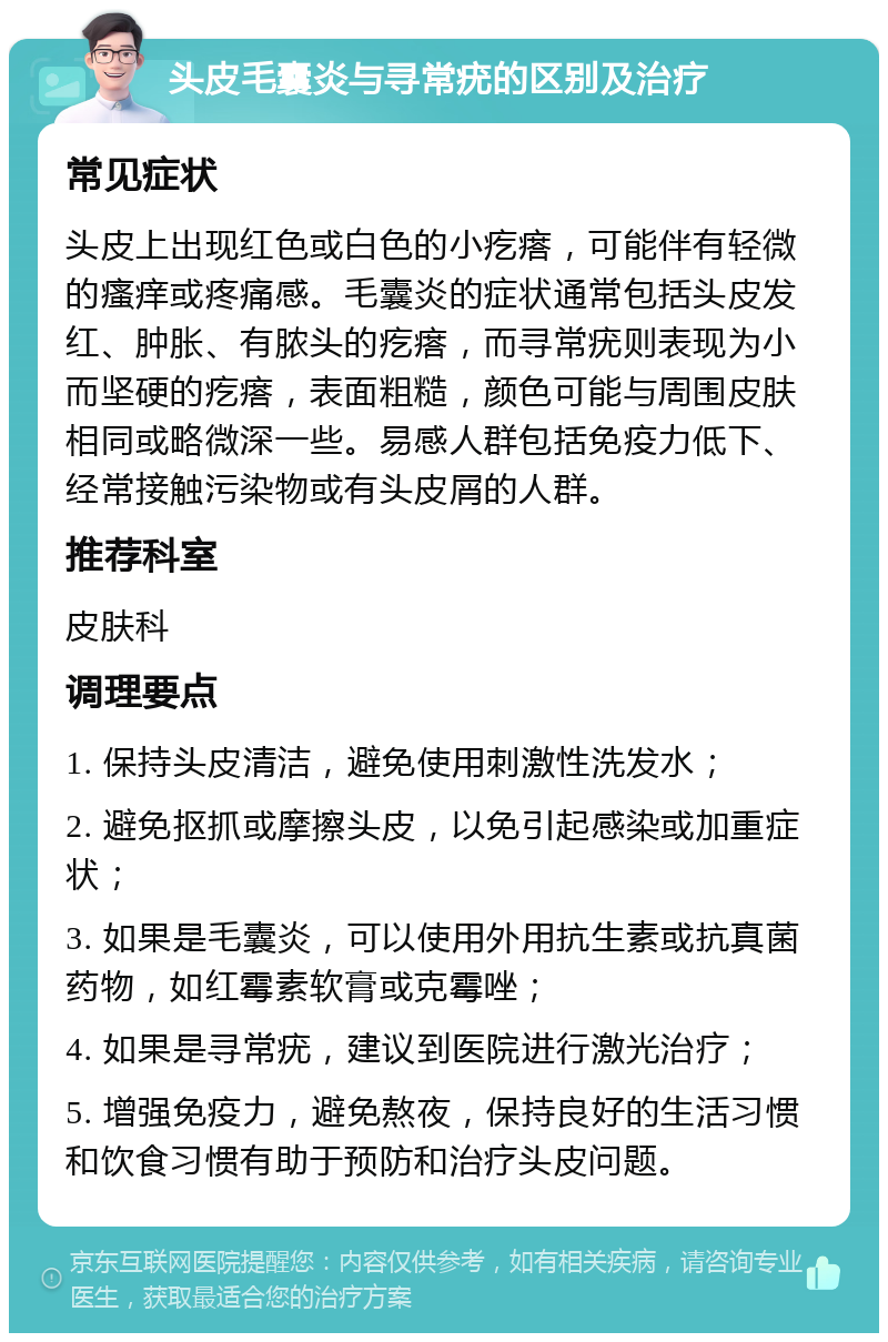 头皮毛囊炎与寻常疣的区别及治疗 常见症状 头皮上出现红色或白色的小疙瘩，可能伴有轻微的瘙痒或疼痛感。毛囊炎的症状通常包括头皮发红、肿胀、有脓头的疙瘩，而寻常疣则表现为小而坚硬的疙瘩，表面粗糙，颜色可能与周围皮肤相同或略微深一些。易感人群包括免疫力低下、经常接触污染物或有头皮屑的人群。 推荐科室 皮肤科 调理要点 1. 保持头皮清洁，避免使用刺激性洗发水； 2. 避免抠抓或摩擦头皮，以免引起感染或加重症状； 3. 如果是毛囊炎，可以使用外用抗生素或抗真菌药物，如红霉素软膏或克霉唑； 4. 如果是寻常疣，建议到医院进行激光治疗； 5. 增强免疫力，避免熬夜，保持良好的生活习惯和饮食习惯有助于预防和治疗头皮问题。