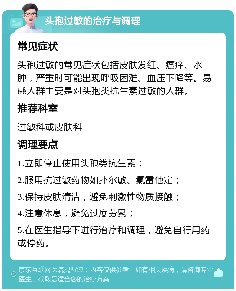 头孢过敏的治疗与调理 常见症状 头孢过敏的常见症状包括皮肤发红、瘙痒、水肿，严重时可能出现呼吸困难、血压下降等。易感人群主要是对头孢类抗生素过敏的人群。 推荐科室 过敏科或皮肤科 调理要点 1.立即停止使用头孢类抗生素； 2.服用抗过敏药物如扑尔敏、氯雷他定； 3.保持皮肤清洁，避免刺激性物质接触； 4.注意休息，避免过度劳累； 5.在医生指导下进行治疗和调理，避免自行用药或停药。