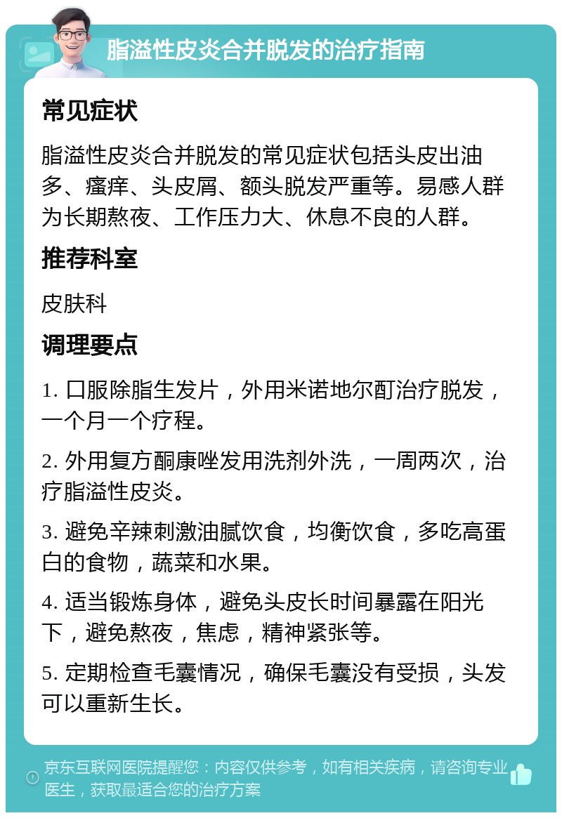 脂溢性皮炎合并脱发的治疗指南 常见症状 脂溢性皮炎合并脱发的常见症状包括头皮出油多、瘙痒、头皮屑、额头脱发严重等。易感人群为长期熬夜、工作压力大、休息不良的人群。 推荐科室 皮肤科 调理要点 1. 口服除脂生发片，外用米诺地尔酊治疗脱发，一个月一个疗程。 2. 外用复方酮康唑发用洗剂外洗，一周两次，治疗脂溢性皮炎。 3. 避免辛辣刺激油腻饮食，均衡饮食，多吃高蛋白的食物，蔬菜和水果。 4. 适当锻炼身体，避免头皮长时间暴露在阳光下，避免熬夜，焦虑，精神紧张等。 5. 定期检查毛囊情况，确保毛囊没有受损，头发可以重新生长。