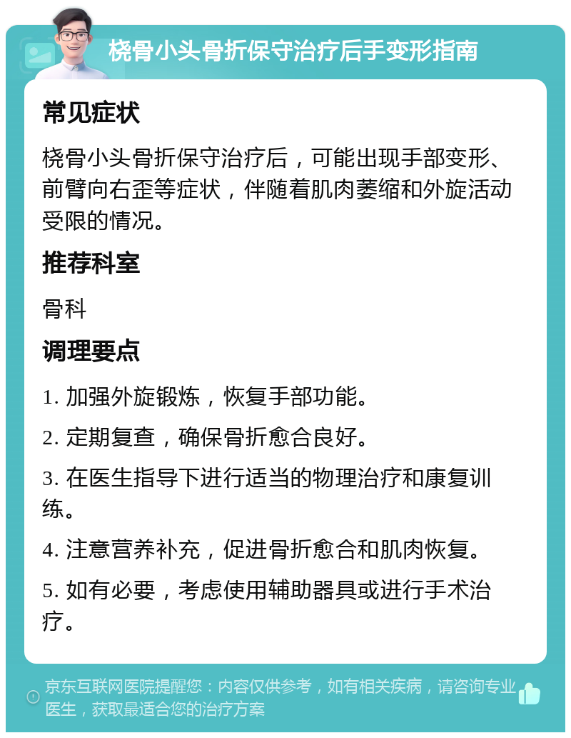 桡骨小头骨折保守治疗后手变形指南 常见症状 桡骨小头骨折保守治疗后，可能出现手部变形、前臂向右歪等症状，伴随着肌肉萎缩和外旋活动受限的情况。 推荐科室 骨科 调理要点 1. 加强外旋锻炼，恢复手部功能。 2. 定期复查，确保骨折愈合良好。 3. 在医生指导下进行适当的物理治疗和康复训练。 4. 注意营养补充，促进骨折愈合和肌肉恢复。 5. 如有必要，考虑使用辅助器具或进行手术治疗。