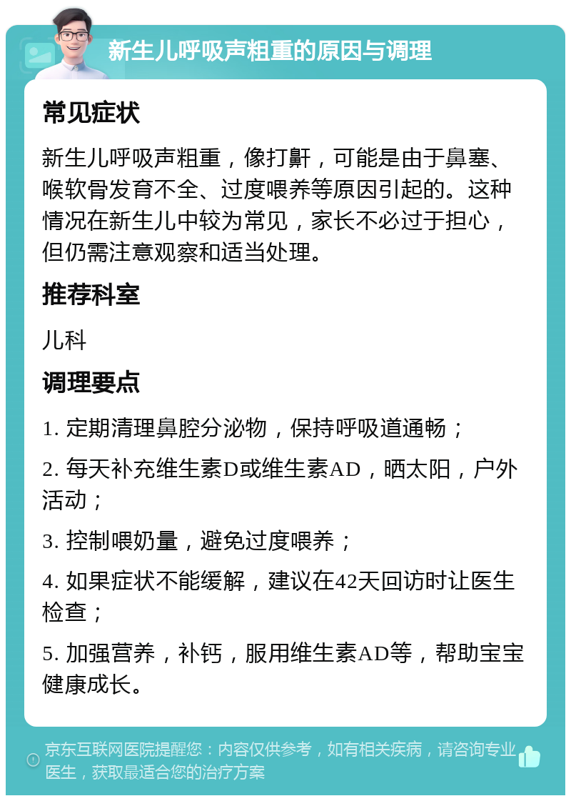 新生儿呼吸声粗重的原因与调理 常见症状 新生儿呼吸声粗重，像打鼾，可能是由于鼻塞、喉软骨发育不全、过度喂养等原因引起的。这种情况在新生儿中较为常见，家长不必过于担心，但仍需注意观察和适当处理。 推荐科室 儿科 调理要点 1. 定期清理鼻腔分泌物，保持呼吸道通畅； 2. 每天补充维生素D或维生素AD，晒太阳，户外活动； 3. 控制喂奶量，避免过度喂养； 4. 如果症状不能缓解，建议在42天回访时让医生检查； 5. 加强营养，补钙，服用维生素AD等，帮助宝宝健康成长。