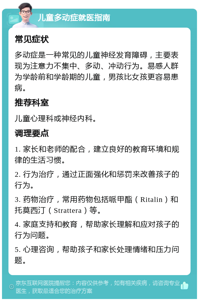 儿童多动症就医指南 常见症状 多动症是一种常见的儿童神经发育障碍，主要表现为注意力不集中、多动、冲动行为。易感人群为学龄前和学龄期的儿童，男孩比女孩更容易患病。 推荐科室 儿童心理科或神经内科。 调理要点 1. 家长和老师的配合，建立良好的教育环境和规律的生活习惯。 2. 行为治疗，通过正面强化和惩罚来改善孩子的行为。 3. 药物治疗，常用药物包括哌甲酯（Ritalin）和托莫西汀（Strattera）等。 4. 家庭支持和教育，帮助家长理解和应对孩子的行为问题。 5. 心理咨询，帮助孩子和家长处理情绪和压力问题。