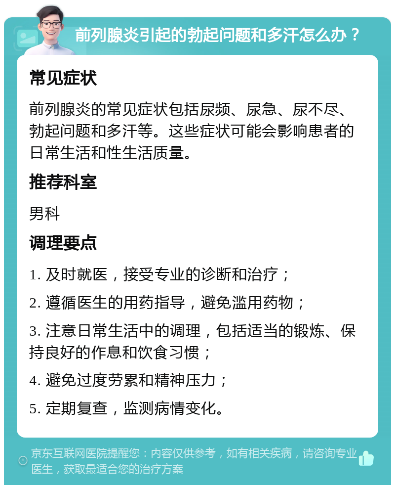 前列腺炎引起的勃起问题和多汗怎么办？ 常见症状 前列腺炎的常见症状包括尿频、尿急、尿不尽、勃起问题和多汗等。这些症状可能会影响患者的日常生活和性生活质量。 推荐科室 男科 调理要点 1. 及时就医，接受专业的诊断和治疗； 2. 遵循医生的用药指导，避免滥用药物； 3. 注意日常生活中的调理，包括适当的锻炼、保持良好的作息和饮食习惯； 4. 避免过度劳累和精神压力； 5. 定期复查，监测病情变化。