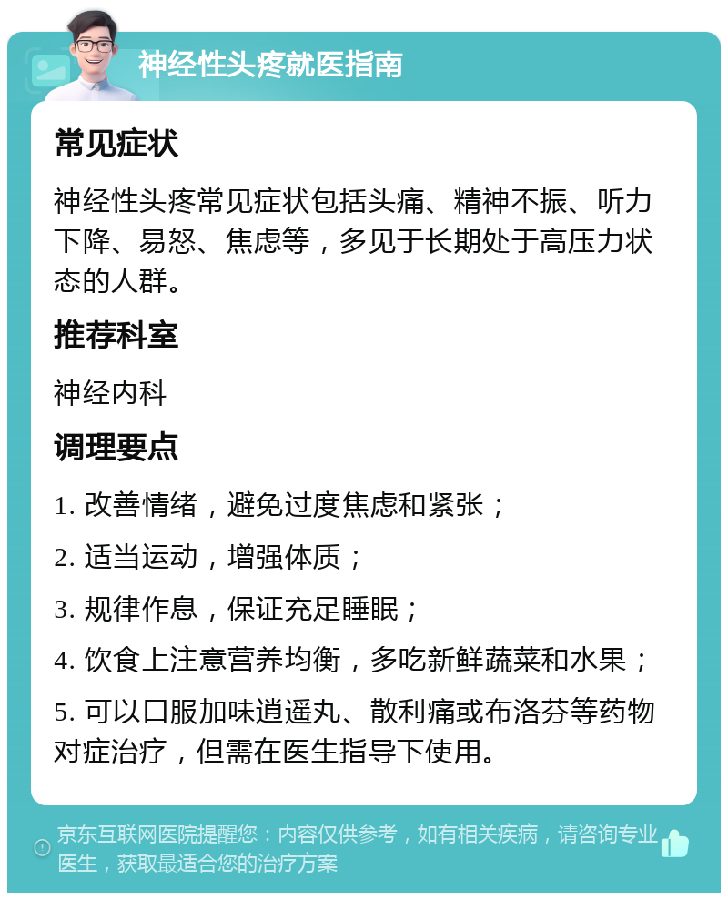 神经性头疼就医指南 常见症状 神经性头疼常见症状包括头痛、精神不振、听力下降、易怒、焦虑等，多见于长期处于高压力状态的人群。 推荐科室 神经内科 调理要点 1. 改善情绪，避免过度焦虑和紧张； 2. 适当运动，增强体质； 3. 规律作息，保证充足睡眠； 4. 饮食上注意营养均衡，多吃新鲜蔬菜和水果； 5. 可以口服加味逍遥丸、散利痛或布洛芬等药物对症治疗，但需在医生指导下使用。